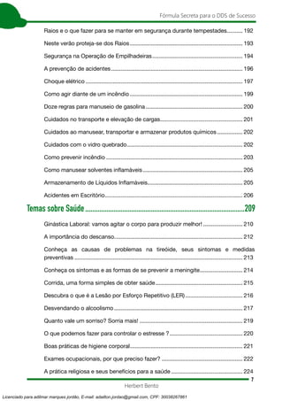 7
Fórmula Secreta para o DDS de Sucesso
Herbert Bento
Raios e o que fazer para se manter em segurança durante tempestades........... 192
Neste verão proteja-se dos Raios........................................................................ 193
Segurança na Operação de Empilhadeiras.......................................................... 194
A prevenção de acidentes.................................................................................... 196
Choque elétrico.................................................................................................... 197
Como agir diante de um incêndio........................................................................ 199
Doze regras para manuseio de gasolina.............................................................. 200
Cuidados no transporte e elevação de cargas..................................................... 201
Cuidados ao manusear, transportar e armazenar produtos químicos................. 202
Cuidados com o vidro quebrado.......................................................................... 202
Como prevenir incêndio....................................................................................... 203
Como manusear solventes inflamáveis................................................................ 205
Armazenamento de Líquidos Inflamáveis............................................................. 205
Acidentes em Escritório........................................................................................ 206
Temas sobre Saúde...........................................................................................209
Ginástica Laboral: vamos agitar o corpo para produzir melhor!.......................... 210
A importância do descanso.................................................................................. 212
Conheça as causas de problemas na tireóide, seus sintomas e medidas
preventivas........................................................................................................... 213
Conheça os sintomas e as formas de se prevenir a meningite............................ 214
Corrida, uma forma simples de obter saúde........................................................ 215
Descubra o que é a Lesão por Esforço Repetitivo (LER)..................................... 216
Desvendando o alcoolismo.................................................................................. 217
Quanto vale um sorriso? Sorria mais!.................................................................. 219
O que podemos fazer para controlar o estresse ?............................................... 220
Boas práticas de higiene corporal........................................................................ 221
Exames ocupacionais, por que preciso fazer?.................................................... 222
A prática religiosa e seus benefícios para a saúde.............................................. 224
Licenciado para adilmar marques jordão, E-mail: adailton.jordao@gmail.com, CPF: 30038267861
 
