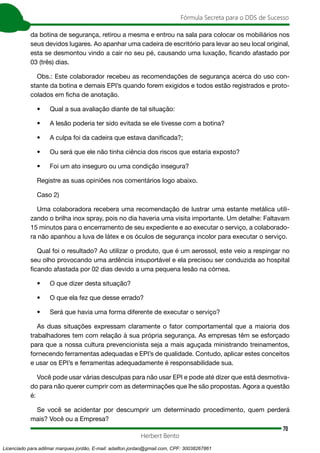 70
Fórmula Secreta para o DDS de Sucesso
Herbert Bento
da botina de segurança, retirou a mesma e entrou na sala para colocar os mobiliários nos
seus devidos lugares. Ao apanhar uma cadeira de escritório para levar ao seu local original,
esta se desmontou vindo a cair no seu pé, causando uma luxação, ficando afastado por
03 (três) dias.
Obs.: Este colaborador recebeu as recomendações de segurança acerca do uso con-
stante da botina e demais EPI’s quando forem exigidos e todos estão registrados e proto-
colados em ficha de anotação.
• Qual a sua avaliação diante de tal situação:
• A lesão poderia ter sido evitada se ele tivesse com a botina?
• A culpa foi da cadeira que estava danificada?;
• Ou será que ele não tinha ciência dos riscos que estaria exposto?
• Foi um ato inseguro ou uma condição insegura?
Registre as suas opiniões nos comentários logo abaixo.
Caso 2)
Uma colaboradora recebera uma recomendação de lustrar uma estante metálica utili-
zando o brilha inox spray, pois no dia haveria uma visita importante. Um detalhe: Faltavam
15 minutos para o encerramento de seu expediente e ao executar o serviço, a colaborado-
ra não apanhou a luva de látex e os óculos de segurança incolor para executar o serviço.
Qual foi o resultado? Ao utilizar o produto, que é um aerossol, este veio a respingar no
seu olho provocando uma ardência insuportável e ela precisou ser conduzida ao hospital
ficando afastada por 02 dias devido a uma pequena lesão na córnea.
• O que dizer desta situação?
• O que ela fez que desse errado?
• Será que havia uma forma diferente de executar o serviço?
As duas situações expressam claramente o fator comportamental que a maioria dos
trabalhadores tem com relação à sua própria segurança. As empresas têm se esforçado
para que a nossa cultura prevencionista seja a mais aguçada ministrando treinamentos,
fornecendo ferramentas adequadas e EPI’s de qualidade. Contudo, aplicar estes conceitos
e usar os EPI’s e ferramentas adequadamente é responsabilidade sua.
Você pode usar várias desculpas para não usar EPI e pode até dizer que está desmotiva-
do para não querer cumprir com as determinações que lhe são propostas. Agora a questão
é:
Se você se acidentar por descumprir um determinado procedimento, quem perderá
mais? Você ou a Empresa?
Licenciado para adilmar marques jordão, E-mail: adailton.jordao@gmail.com, CPF: 30038267861
 