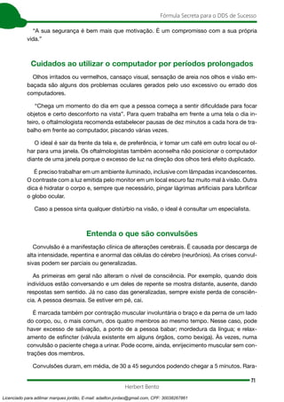 71
Fórmula Secreta para o DDS de Sucesso
Herbert Bento
“A sua segurança é bem mais que motivação. É um compromisso com a sua própria
vida.”
Cuidados ao utilizar o computador por períodos prolongados
Olhos irritados ou vermelhos, cansaço visual, sensação de areia nos olhos e visão em-
baçada são alguns dos problemas oculares gerados pelo uso excessivo ou errado dos
computadores.
“Chega um momento do dia em que a pessoa começa a sentir dificuldade para focar
objetos e certo desconforto na vista”. Para quem trabalha em frente a uma tela o dia in-
teiro, o oftalmologista recomenda estabelecer pausas de dez minutos a cada hora de tra-
balho em frente ao computador, piscando várias vezes.
O ideal é sair da frente da tela e, de preferência, ir tomar um café em outro local ou ol-
har para uma janela. Os oftalmologistas também aconselha não posicionar o computador
diante de uma janela porque o excesso de luz na direção dos olhos terá efeito duplicado.
É preciso trabalhar em um ambiente iluminado, inclusive com lâmpadas incandescentes.
O contraste com a luz emitida pelo monitor em um local escuro faz muito mal à visão. Outra
dica é hidratar o corpo e, sempre que necessário, pingar lágrimas artificiais para lubrificar
o globo ocular.
Caso a pessoa sinta qualquer distúrbio na visão, o ideal é consultar um especialista.
Entenda o que são convulsões
Convulsão é a manifestação clínica de alterações cerebrais. É causada por descarga de
alta intensidade, repentina e anormal das células do cérebro (neurônios). As crises convul-
sivas podem ser parciais ou generalizadas.
As primeiras em geral não alteram o nível de consciência. Por exemplo, quando dois
indivíduos estão conversando e um deles de repente se mostra distante, ausente, dando
respostas sem sentido. Já no caso das generalizadas, sempre existe perda de consciên-
cia. A pessoa desmaia. Se estiver em pé, cai.
É marcada também por contração muscular involuntária o braço e da perna de um lado
do corpo, ou, o mais comum, dos quatro membros ao mesmo tempo. Nesse caso, pode
haver excesso de salivação, a ponto de a pessoa babar; mordedura da língua; e relax-
amento de esfíncter (válvula existente em alguns órgãos, como bexiga). Às vezes, numa
convulsão o paciente chega a urinar. Pode ocorre, ainda, enrijecimento muscular sem con-
trações dos membros.
Convulsões duram, em média, de 30 a 45 segundos podendo chegar a 5 minutos. Rara-
Licenciado para adilmar marques jordão, E-mail: adailton.jordao@gmail.com, CPF: 30038267861
 