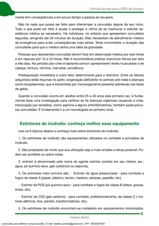 72
Fórmula Secreta para o DDS de Sucesso
Herbert Bento
mente tem conseqüências e em pouco tempo a pessoa se recupera.
Não há nada que possa ser feito para interromper a convulsão depois de seu início.
Tudo o que pode ser feito é ajudar a proteger a vítima de se machucar e solicitar as-
sistência médica se necessário. Há indivíduos, no entanto que apresentam convulsões
seguidas, atingindo até 30 minutos de duração. Eles necessitam de atendimento médico
de emergência para evitar conseqüências mais sérias. Tente cronometrar a duração das
convulsões para que o médico tenha uma idéia da gravidade.
Pessoas que representam convulsão devem ficar em observação médica por seis horas
e em repouso por 12 a 24 horas. Não é recomendável praticar exercícios físicos por dois
a três dias. No período pós-crise é bastante comum apresentarem dores musculares e de
cabeça, tontura, vômitos, mal-estar, sonolência.
Predisposição hereditária é outro fator determinante para o distúrbio. Entre os fatores
adquiridos estão traumas no parto, oxigenação deficiente no período pré-natal e doenças
como toxoplasmose, que é transmitida por microorganismo presente sobretudo nas fezes
de gatos.
Quando a convulsão ocorre em adultos entre 25 a 40 anos pela primeira vez, é funda-
mental fazer uma investigação para verificar se há doenças orgânicas causando a crise.
Intoxicação por remédios, como aspirina a alguns antiinflamatórios, também pode provo-
car convulsões. É fundamental ir a um neurologista ao primeiro sinal.
Extintores de incêndio: conheça melhor esse equipamento
Leia os 9 tópicos abaixo e conheça mais sobre extintores de incêndio:
1. Os extintores de incêndio são equipamentos utilizados no combate a princípios de
incêndio.
2. São projetados de modo que sua utilização seja a mais simples e eficaz possível. Po-
dem ser portáteis ou sobre rodas.
3. extintor é denominado pelo nome do agente extintor contido em seu interior, (ex.:
água, pó químico seco, gás carbônico ou espuma).
4. Os extintores mais comuns são: Extintor de água pressurizada - para combate a
fogos de classe A (papel, plástico, tecido, madeira, estopas, papelão, etc).
Extintor de POS (pó químico seco - para combate a fogos da classe B (óleos, graxas,
tintas, etc).
Extintor de CO2 (gás carbono) - para combate, preferencialmente, da classe C ( mo-
tores elétricos, fios, painéis, transformadores, etc).
5. Os extintores de incêndio encontram-se instalados em equipamentos motorizados.
Licenciado para adilmar marques jordão, E-mail: adailton.jordao@gmail.com, CPF: 30038267861
 