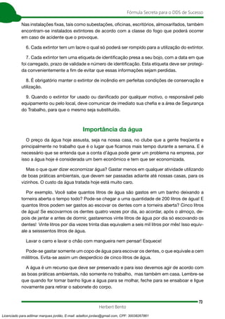 73
Fórmula Secreta para o DDS de Sucesso
Herbert Bento
Nas instalações fixas, tais como subestações, oficinas, escritórios, almoxarifados, também
encontram-se instalados extintores de acordo com a classe do fogo que poderá ocorrer
em caso de acidente que o provoque.
6. Cada extintor tem um lacre o qual só poderá ser rompido para a utilização do extintor.
7. Cada extintor tem uma etiqueta de identificação presa a seu bojo, com a data em que
foi carregado, prazo de validade e número de identificação. Esta etiqueta deve ser protegi-
da convenientemente a fim de evitar que essas informações sejam perdidas.
8. É obrigatório manter o extintor de incêndio em perfeitas condições de conservação e
utilização.
9. Quando o extintor for usado ou danificado por qualquer motivo, o responsável pelo
equipamento ou pelo local, deve comunicar de imediato sua chefia e a área de Segurança
do Trabalho, para que o mesmo seja substituído.
Importância da água
O preço da água hoje assusta, seja na nossa casa, no clube que a gente freqüenta e
principalmente no trabalho que é o lugar que ficamos mais tempo durante a semana. E é
necessário que se entenda que a conta d’água pode gerar um problema na empresa, por
isso a água hoje é considerada um bem econômico e tem que ser economizada.
Mas o que quer dizer economizar água? Gastar menos em qualquer atividade utilizando
de boas práticas ambientais, que devem ser passadas adiante até nossas casas, para os
vizinhos. O custo da água tratada hoje está muito caro.
Por exemplo. Você sabe quantos litros de água são gastos em um banho deixando a
torneira aberta o tempo todo? Pode-se chegar a uma quantidade de 200 litros de água! E
quantos litros podem ser gastos ao escovar os dentes com a torneira aberta? Cinco litros
de água! Se escovarmos os dentes quatro vezes por dia, ao acordar, após o almoço, de-
pois de jantar e antes de dormir, gastaremos vinte litros de água por dia só escovando os
dentes! Vinte litros por dia vezes trinta dias equivalem a seis mil litros por mês! Isso equiv-
ale a seisssentos litros de água.
Lavar o carro e lavar o chão com mangueira nem pensar! Esquece!
Pode-se gastar somente um copo de água para escovar os dentes, o que equivale a cem
mililitros. Evita-se assim um desperdício de cinco litros de água.
A água é um recurso que deve ser preservado e para isso devemos agir de acordo com
as boas práticas ambientais, não somente no trabalho, mas também em casa. Lembre-se
que quando for tomar banho ligue a água para se molhar, feche para se ensaboar e ligue
novamente para retirar o sabonete do corpo.
Licenciado para adilmar marques jordão, E-mail: adailton.jordao@gmail.com, CPF: 30038267861
 