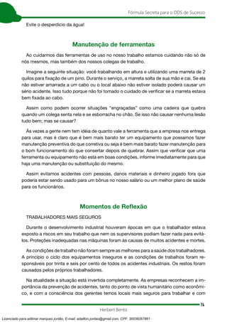 74
Fórmula Secreta para o DDS de Sucesso
Herbert Bento
Evite o desperdício da água!
Manutenção de ferramentas
Ao cuidarmos das ferramentas de uso no nosso trabalho estamos cuidando não só de
nós mesmos, mas também dos nossos colegas de trabalho.
Imagine a seguinte situação: você trabalhando em altura e utilizando uma marreta de 2
quilos para fixação de um pino. Durante o serviço, a marreta solta de sua mão e cai. Se ela
não estiver amarrada a um cabo ou o local abaixo não estiver isolado poderá causar um
sério acidente. Isso tudo porque não foi tomado o cuidado de verificar se a marreta estava
bem fixada ao cabo.
Assim como podem ocorrer situações “engraçadas” como uma cadeira que quebra
quando um colega senta nela e se esborracha no chão. Se isso não causar nenhuma lesão
tudo bem; mas se causar?
Às vezes a gente nem tem idéia de quanto vale a ferramenta que a empresa nos entrega
para usar, mas é claro que é bem mais barato ter um equipamento que possamos fazer
manutenção preventiva do que corretiva ou seja é bem mais barato fazer manutenção para
o bom funcionamento do que consertar depois de quebrar. Assim que verificar que uma
ferramenta ou equipamento não está em boas condições, informe imediatamente para que
haja uma manutenção ou substituição do mesmo.
Assim evitamos acidentes com pessoas, danos materiais e dinheiro jogado fora que
poderia estar sendo usado para um bônus no nosso salário ou um melhor plano de saúde
para os funcionários.
Momentos de Reflexão
TRABALHADORES MAIS SEGUROS
Durante o desenvolvimento industrial houveram épocas em que o trabalhador estava
exposto a riscos em seu trabalho que nem os supervisores podiam fazer nada para evitá-
los. Proteções inadequadas nas máquinas foram às causas de muitos acidentes e mortes.
As condições de trabalho não foram sempre as melhores para a saúde dos trabalhadores.
A princípio o ciclo dos equipamentos inseguros e as condições de trabalhos foram re-
sponsáveis por trinta e seis por cento de todos os acidentes industriais. Os restos foram
causados pelos próprios trabalhadores.
Na atualidade a situação está invertida completamente. As empresas reconhecem a im-
portância da prevenção de acidentes, tanto do ponto de vista humanitário como econômi-
co, e com a consciência dos gerentes temos locais mais seguros para trabalhar e com
Licenciado para adilmar marques jordão, E-mail: adailton.jordao@gmail.com, CPF: 30038267861
 