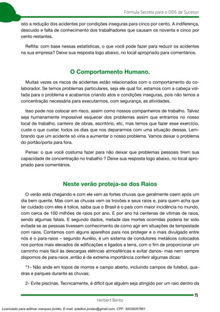 75
Fórmula Secreta para o DDS de Sucesso
Herbert Bento
isto a redução dos acidentes por condições inseguras para cinco por cento. A indiferença,
descuido e falta de conhecimento dos trabalhadores que causam os noventa e cinco por
cento restantes.
Reflita: com base nessas estatísticas, o que você pode fazer para reduzir os acidentes
na sua empresa? Deixe sua resposta logo abaixo, no local apropriado para comentários.
O Comportamento Humano.
Muitas vezes os riscos de acidentes estão relacionados com o comportamento do co-
laborador. Se temos problemas particulares, seja ele qual for, estamos com a cabeça vol-
tada para o problema e acabamos criando atos e condições inseguras, pois não temos a
concentração necessária para executarmos, com segurança, as atividades.
Isso pode nos colocar em risco, assim como nossos companheiros de trabalho. Talvez
seja humanamente impossível esquecer dos problemas assim que entramos no nosso
local de trabalho, canteiro de obras, escritório, etc, mas temos que fazer esse exercício,
custe o que custar, todos os dias que nos depararmos com uma situação dessas. Lem-
brando que um acidente só viria a aumentar o nosso problema. Vamos deixar o problema
do portão/porta para fora.
Pense: o que você costuma fazer para não deixar que problemas pessoais tirem sua
capacidade de concentração no trabalho ? Deixe sua resposta logo abaixo, no local apro-
priado para comentários.
Neste verão proteja-se dos Raios
O verão está chegando e com ele vem as fortes chuvas que geralmente caem após um
dia bem quente. Mas com as chuvas vem os trovões e seus raios e, para quem acha que
ter cuidado com eles é tolice, saiba que o Brasil é o país com maior incidência no mundo,
com cerca de 100 milhões de raios por ano. E por ano há centenas de vítimas de raios,
sendo algumas fatais. E segundo dados, metade das mortes ocorridas poderia ter sido
evitada se as pessoas tivessem conhecimento de como agir em situações de tempestade
com raios. Contamos com alguns aparelhos para nos proteger e o mais divulgado entre
nós é o para-raios – segundo Aurélio, é um sistema de condutores metálicos colocados
nos pontos mais elevados de edificações e ligados a terra, com o fim de proporcionar um
caminho mais fácil às descargas elétricas atmosféricas e evitar danos- mas nem sempre
dispomos de para-raios ,então é de extrema importância conferir algumas dicas:
“1- Não ande em topos de morros e campo aberto, incluindo campos de futebol, qua-
dras e parques durante as chuvas;
2- Evite piscinas. Tecnicamente, é difícil que alguém seja atingido por um raio dentro da
Licenciado para adilmar marques jordão, E-mail: adailton.jordao@gmail.com, CPF: 30038267861
 