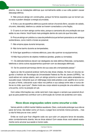 76
Fórmula Secreta para o DDS de Sucesso
Herbert Bento
piscina, mas as instalações elétricas que normalmente estão a sua volta podem causar
descarga elétrica;
3- Não procure abrigo em construções, porque há ferros expostos que se tornam pa-
ra-raios e podem dissipar a energia acumulada;
4- Evite o uso de aparelhos elétricos quando estiver chovendo (ferro, secador de cabelo,
chuveiro, televisão), telefone ou celular se tiverem conectados a uma fiação;
5- O carro é um bom abrigo contra raios, porque a carroceria dá uma proteção aos que
estão no seu interior. Você ficará mais protegido dentro do carro do que fora dele;
6- Procure abrigo em prédios ou casa de preferência que tenham pararaios ou em abrigos
subterrâneos, como metrô e túneis se possível;
7- Não empine pipas durante temporais;
8- Não tome banho durante as tempestades;
9- Evite ligar aparelhos e motores elétricos, para não queimar os equipamentos;
10-Não fique próximo de objetos metálicos (janelas, grades ou tomadas);
11- Os eletrodomésticos devem ser desligados da rede elétrica (Televisão, computador,
telefones e vários outros equipamentos queimam com as descargas elétricas);
12- Se for possível permaneça dentro de sua casa até a tempestade passar.”
Agora se não foi possível praticar nenhuma das dicas citadas, há mais um recurso se-
gundo o Instituto de Tecnologia da Universidade Federal do Rio de Janeiro (UFRRJ), “se
você estiver em campo aberto, sem um abrigo próximo e sentir seus pelos arrepiados ou
sua pele coçar, indicando que um relâmpago (raio) está prestes a cair, ajoelhe-se e curve-
se para a frente, colocando suas mãos nos joelhos e sua cabeça entre eles e nunca de-
ite-se no chão, que é pior”. Deste modo seu corpo estará na posição de uma esfera e não
uma ponta, como na posição em pé.
Com estas informações seu verão será bem mais seguro e sempre que possível divul-
gue-as para podermos contribuir com a diminuição do número de acidentes com raios.
Nove dicas engraçadas sobre como encurtar a vida
Vamos admitir, é difícil manter hábitos saudáveis. Claro, você pode prolongar sua vida se
parar de fumar, não beber como um louco, e pegar leve comendo menos porcaria… mas
a vida foi feita pra se viver, certo?
Então se você quer ficar ofegante cada vez que subir um pequeno lance de escadas,
estar constantemente doente, leia as dicas abaixo! Com essas dicas você saberá exata-
mente como arruinar sua saúde e morrer cedo.
Licenciado para adilmar marques jordão, E-mail: adailton.jordao@gmail.com, CPF: 30038267861
 