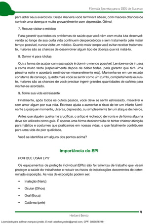 78
Fórmula Secreta para o DDS de Sucesso
Herbert Bento
para adiar seus exercícios. Dessa maneira você terminará obeso, com maiores chances de
contrair uma doença e muito provavelmente com depressão. Ótimo!
7. Recuse visitar o médico
Para garantir que todos os problemas de saúde que você vêm com muita luta desenvol-
vendo ao longe de sua curta vida continuem despercebidos e sem tratamento pelo maior
tempo possível, nunca visite um médico. Quanto mais tempo você evitar receber tratamen-
to, maiores são as chances de desenvolver algum tipo de doença que irá matá-lo.
8. Dormir é para idiotas
Outra forma de acabar com sua saúde é dormir o menos possível. Lembre-se de ir para
a cama muito tarde (especialmente depois de beber todas, para garantir que terá uma
péssima noite e acordará sentindo-se miseravelmente mal). Mantenha-se em um estado
constante de cansaço, quanto mais você se sentir como um zumbi, completamente exaus-
to, maiores são as chances de você precisar ingerir grandes quantidades de cafeína para
manter-se acordado.
9. Torne sua vida estressante
Finalmente, após todos os outros passos, você deve se sentir estressado, miserável e
sem amor algum por sua vida. Estresse ajuda a aumentar o risco de ter um infarto fulmi-
nante a qualquer momento, ulceras, depressão, ou simplesmente ter um ataque de nervos.
Antes que alguém queira me crucificar, o artigo é recheado de ironia e de forma alguma
deve ser utilizado como guia. É apenas uma forma descontraída de tentar chamar atenção
para hábitos e costumes que praticamos em nossas vidas, e que fatalmente contribuem
para uma vida de pior qualidade.
Você se identifica em alguns dos pontos acima?
Importância do EPI
POR QUE USAR EPI?
Os equipamentos de proteção individual (EPIs) são ferramentas de trabalho que visam
proteger a saúde do trabalhador e reduzir os riscos de intoxicações decorrentes de deter-
minada exposição. As vias de exposição podem ser:
• Inalação (Nariz)
• Ocular (Olhos)
• Oral (Boca)
• Cutânea (pele)
Licenciado para adilmar marques jordão, E-mail: adailton.jordao@gmail.com, CPF: 30038267861
 