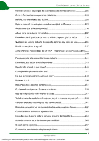 8
Fórmula Secreta para o DDS de Sucesso
Herbert Bento
Morte de Chorão: os perigos do uso inadequado de medicamentos ................. 225
Curta o Carnaval sem esquecer da cidadania..................................................... 226
Barulho, cai fora! Proteja seu ouvido................................................................... 228
Higiene pessoal, com simples cuidados você já vê a diferença!......................... 229
Você sabe o que é trabalho penoso?................................................................... 230
A hora certa para dormir no trabalho................................................................... 232
Entenda o que é qualidade de vida no trabalho e promoção da saúde.............. 234
Qualidade de vida no trabalho é possível a partir do seu estilo de vida.............. 235
Um bicho me picou, e agora?.............................................................................. 237
A importância e necessidade de um PCA - Programa de Conservação Auditiva.......
..............................................................................................................................239
Pressão arterial alta nos ambientes de trabalho.................................................. 241
Enfermeiro, sua saúde é mais importante!........................................................... 243
Hipertensão arterial, o que é isso?....................................................................... 245
Como prevenir problemas com a voz.................................................................. 247
E o que a minha boca tem a ver com isso?......................................................... 248
Diabetes tipo 2..................................................................................................... 250
Desvendando os agentes cancerígenos.............................................................. 251
Conhecendo os tipos de câncer ocupacionais.................................................... 255
Uso do computador: como manter a saúde........................................................ 257
Trabalhadores da saúde também devem seguir normas de segurança!............. 259
Se for se exercitar, cuidado para não se desidratar!............................................ 261
Descubra como diminuir os riscos de lesões após exercícios físicos................. 262
Como identificar e controlar a pressão alta......................................................... 263
Entenda o que é, como tratar e como se prevenir da Hepatite C........................ 264
Aprenda a manter seus dentes sempre saudáveis.............................................. 265
O crack como epidemia....................................................................................... 267
Como evitar as crises das alergias respiratórias.................................................. 268
Licenciado para adilmar marques jordão, E-mail: adailton.jordao@gmail.com, CPF: 30038267861
 