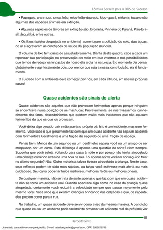 80
Fórmula Secreta para o DDS de Sucesso
Herbert Bento
• Papagaio, arara-azul, onça, leão, mico-leão-dourado, lobo-guará, elefante, tucano são
algumas das espécies animais em extinção.
• Algumas espécies de árvores em extinção são: Bromélia, Pinheiro do Paraná, Pau-Bra-
sil, Jequitibá, entre outras.
• Os lixos (sujeira despejada no ambiente) aumentaram a poluição do solo, das águas,
do ar e agravaram as condições de saúde da população mundial.
O volume de lixo tem crescido assustadoramente. Diante deste quadro, cabe a cada um
repensar sua participação na preservação do meio em que vivemos e nas possibilidades
que temos de reduzir os impactos do nosso dia a dia na natureza. É o momento de pensar
globalmente e agir localmente pois, por menor que seja a nossa contribuição, ela é funda-
mental.
O cuidado com o ambiente deve começar por nós, em cada atitude, em nossas próprias
casas!
Quase acidentes são sinais de alerta
Quase acidentes são aqueles que não provocam ferimentos apenas porque ninguém
se encontrava numa posição de se machucar. Provavelmente, se nós tivéssemos conhe-
cimento dos fatos, descobriríamos que existem muito mais incidentes que não causam
ferimentos do que os que os provocam.
Você deixa algo pesado cair e não acerta o próprio pé. Isto é um incidente, mas sem fer-
imento. Você sabe o que geralmente faz com que um quase acidente não seja um acidente
com ferimentos? Geralmente é uma fração de segundo ou uma fração de espaço.
Pense bem. Menos de um segundo ou um centímetro separa você ou um amigo de ser
atropelado por um carro. Esta diferença é apenas uma questão de sorte? Nem sempre.
Suponha que você esteja voltando para casa à noite e por pouco não tenha atropelado
uma criança correndo atrás de uma bola na rua. Foi apenas sorte você ter conseguido frear
no último segundo? Não. Outro motorista talvez tivesse atropelado a criança. Neste caso,
seus reflexos podem ter sido mais rápidos, ou talvez você estivesse mais alerta ou mais
cuidadoso. Seu carro pode ter freios melhores, melhores faróis ou melhores pneus.
De qualquer maneira, não se trata de sorte apenas o que faz com que um quase aciden-
te não se torne um acidente real. Quando acontece algo como no caso da criança quase
atropelada, certamente você reduzirá a velocidade sempre que passar novamente pelo
mesmo local. Você sabe que existem crianças brincando nas calçadas e que, de repente,
elas podem correr para a rua.
No trabalho, um quase acidente deve servir como aviso da mesma maneira. A condição
que quase causa um acidente pode facilmente provocar um acidente real da próxima vez
Licenciado para adilmar marques jordão, E-mail: adailton.jordao@gmail.com, CPF: 30038267861
 