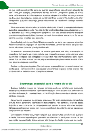 81
Fórmula Secreta para o DDS de Sucesso
Herbert Bento
em que você não estiver tão alerta ou quando seus reflexos não estiverem atuando tão
bem. Tome, por exemplo, uma mancha de óleo no chão. Uma pessoa passa, vê e dá a
volta; nada acontece. A próxima pessoa a passar não percebe o óleo, escorrega e quase
cai. Depois de dizer algumas coisas, ela também continua seu caminho. Infelizmente, a ter-
ceira pessoa que passa escorrega, perde o equilíbrio e cai – bate com a cabeça ou esfola
as costas.
Tome outro exemplo: uma pilha de material não travada. Ela cai, quase pegando alguém
que esteja passando por perto. Pelo fato de não ter atingido esta pessoa, ela apenas se re-
faz do susto e diz: - “Puxa, esta passou por perto !” Mas se a pilha cai em cima de alguém
que não conseguiu ser rápido o bastante para sair do caminho e se machuca, faz se um
barulho enorme e investiga-se o acidente.
A conclusão é mais do que óbvia. Nós devemos estar em alerta para os quase acidentes.
Assim evitamos ser pegos por um acidente de verdade. Lembre-se de que os quase aci-
dentes são sinais claros de que algo está errado.
Por exemplo: nosso empilhamento de material pode estar mal feito; a arrumação do
nosso local de trabalho, do nosso material e de nossas ferramentas pode estar mal feitas
ou em más condições e as proteções no local podem não estar funcionando bem. Assim,
vamos ficar de olhos abertos para as pequenas coisas que possam estar erradas. Faça-
mos alguma coisa para corrigi-las.
Relate e corrija estas situações. Vamos tratar os quase acidentes como se fosse um ac-
idente grave – vamos descobrir suas causas fundamentais enquanto temos chance. Não
podemos deixar de lado o aviso dos quase acidentes.
Segurança: essencial para o nosso dia-a-dia
Qualquer trabalho, mesmo de natureza perigosa, pode ser perfeitamente executado,
desde que cuidados necessários sejam observados por todos aqueles que participam do
trabalho. A observação, o conhecimento, a identificação das causas dos acidentes: ato ou
condição insegura.
As normas de segurança ou regras de segurança não foram estabelecidas para policiar
e muito menos para tirar a liberdade dos trabalhadores. Pelo contrário, o que se deseja
é ajudá-los a reconhecer os riscos que porventura existam em suas atividades e capac-
itá-los para realizarem as tarefas com menor possibilidade de acidentes para si e para seus
companheiros de trabalho.
É interessante lembrar que, mesmo alguém que passa muitos anos livres de qualquer
acidente, basta um segundo para que venha ser afastado do serviço em virtude de uma
leve, média ou grave lesão. Muitas vezes o fator tempo é a fração entre a vida e a morte.
Licenciado para adilmar marques jordão, E-mail: adailton.jordao@gmail.com, CPF: 30038267861
 