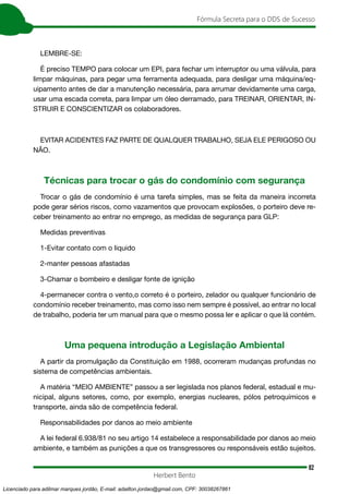 82
Fórmula Secreta para o DDS de Sucesso
Herbert Bento
LEMBRE-SE:
É preciso TEMPO para colocar um EPI, para fechar um interruptor ou uma válvula, para
limpar máquinas, para pegar uma ferramenta adequada, para desligar uma máquina/eq-
uipamento antes de dar a manutenção necessária, para arrumar devidamente uma carga,
usar uma escada correta, para limpar um óleo derramado, para TREINAR, ORIENTAR, IN-
STRUIR E CONSCIENTIZAR os colaboradores.
EVITAR ACIDENTES FAZ PARTE DE QUALQUER TRABALHO, SEJA ELE PERIGOSO OU
NÃO.
Técnicas para trocar o gás do condomínio com segurança
Trocar o gás de condomínio é uma tarefa simples, mas se feita da maneira incorreta
pode gerar sérios riscos, como vazamentos que provocam explosões, o porteiro deve re-
ceber treinamento ao entrar no emprego, as medidas de segurança para GLP:
Medidas preventivas
1-Evitar contato com o liquido
2-manter pessoas afastadas
3-Chamar o bombeiro e desligar fonte de ignição
4-permanecer contra o vento,o correto é o porteiro, zelador ou qualquer funcionário de
condomínio receber treinamento, mas como isso nem sempre é possível, ao entrar no local
de trabalho, poderia ter um manual para que o mesmo possa ler e aplicar o que lá contém.
Uma pequena introdução a Legislação Ambiental
A partir da promulgação da Constituição em 1988, ocorreram mudanças profundas no
sistema de competências ambientais.
A matéria “MEIO AMBIENTE” passou a ser legislada nos planos federal, estadual e mu-
nicipal, alguns setores, como, por exemplo, energias nucleares, pólos petroquímicos e
transporte, ainda são de competência federal.
Responsabilidades por danos ao meio ambiente
A lei federal 6.938/81 no seu artigo 14 estabelece a responsabilidade por danos ao meio
ambiente, e também as punições a que os transgressores ou responsáveis estão sujeitos.
Licenciado para adilmar marques jordão, E-mail: adailton.jordao@gmail.com, CPF: 30038267861
 