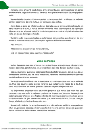 83
Fórmula Secreta para o DDS de Sucesso
Herbert Bento
A mesma lei no artigo 15 estabelece o crime ambiental, que significa colocar em perigo
a vida humana, vegetal ou animal ou tornando mais grave uma situação de perigo já exis-
tente.
As penalidades para os crimes ambientais podem variar de 01 a 03 anos de reclusão,
além do pagamento de uma multa, a ser estipulada pela justiça.
Além disso, a pena ao infrator pode ser dobrada caso o crime ambiental resulte em
dano irreversível à fauna, à flora e ao meio ambiente, lesão corporal grave, se a poluição
foi provocada por atividade industrial ou de transporte e se o crime foi praticado durante a
noite, em dia de domingo ou feriado.
Também serão responsabilizadas as autoridades competentes que deixarem de pro-
mover as medidas necessárias para impedir a prática de crimes ambientais.
Para reflexão:
“Não esqueça a qualidade do meio Ambiente,
está em nossas mãos, basta fazermos nossa parte.”
Zona de Perigo
Muitas das vezes você está entrando num ambiente que aparentemente não demonstra
risco de acidentes, por ele nunca ter acontecido ou pelo fato de você o achar seguro.
Isso não quer dizer que nunca poderá acontecer, basta ter atividades para o risco de ac-
identes estar presente, seja em casa, no trabalho, na escola, no deslocamento de percurso
ou realizando uma tarefa arriscada.
Você não prevê o acidente, ele simplesmente acontece sem estarmos esperando por
ele. Para isso devemos estar atentos na tarefa que realizamos no nosso dia-a-dia. É de
suma importância ter em mente que cada pessoa é responsável pelo seu ato.
No lar podemos encontrar várias atividades perigosas que muitas das vezes não per-
cebemos, mas elas estão lá, seja nos produtos de limpeza, nas tomadas de energia que
podem provocar choques e no fogão podendo até mesmo provocar queimaduras graves
ou no vazamento de gás. Neste caso temos que tomar muito cuidado com as crianças,
devido a falta de conhecimento que elas tem.
A conclusão é óbvia, os acidentes acontecem, não podemos evitá-los, mas podemos
reluzí-los, pois cada pessoa pode ser vigilante de si mesma. Lembre-se que os quase aci-
dentes, chamados de incidentes, são um sinal de alerta!
Licenciado para adilmar marques jordão, E-mail: adailton.jordao@gmail.com, CPF: 30038267861
 