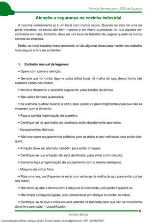 85
Fórmula Secreta para o DDS de Sucesso
Herbert Bento
Atenção a segurança na cozinha industrial
A cozinha normalmente já é um local com muitos riscos. Quando se trata de uma de
porte industrial, os riscos são bem maiores e em maior quantidade do que aqueles en-
contrados em casa. Portanto, deve ser um local de trabalho tão seguro quanto os outros
setores da empresa.
Então, se você trabalha nesse ambiente, ai vão algumas dicas para manter seu trabalho
mais seguro e livre de acidentes:
1. Cortador manual de legumes:
• Opere com calma e atenção;
• Sempre que for cortar alguma coisa utilize luvas de malha de aço, dessa forma são
evitados cortes nos dedos;
• Monte e desmonte o aparelho segurando pelas bordas da lâmina;
• Não utilize lâminas quebradas;
• Se a lâmina quebrar durante o corte, pare e procure pelos fragmentos para que não se
misturem com o alimento;
• Faça a correta higienização do aparelho;
• Certifique-se de que todos os parafusos estão devidamente apertados.
- Equipamentos elétricos:
• Não manuseie equipamentos elétricos com as mãos e pés molhados para evitar cho-
ques;
• A fiação deve ser aterrada, também para evitar choques;
• Certifique-se que a fiação não está danificada, para evitar curto-circuito;
• Somente faça a higienização do equipamento com o mesmo desligado.
- Máquina de cortar frios:
• Mais uma vez, certifique-se de estar com as luvas de malha de aço para evitar cortes
nas mãos;
• Não tente ajustar a lâmina com a máquina funcionando, pois poderá quebrá-la;
• Não limpe a máquina ligada, pois poderá levar um choque ou cortar as mãos;
• Certifique-se de que a máquina está aderida na bancada para que não se movimente
durante a operação. - Liquidificador:
Licenciado para adilmar marques jordão, E-mail: adailton.jordao@gmail.com, CPF: 30038267861
 