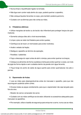 86
Fórmula Secreta para o DDS de Sucesso
Herbert Bento
• Nunca limpe o liquidificador ligado na tomada;
• Não ligue sem conter nada dentro do copo, poderá queimar o aparelho;
• Não coloque líquidos ferventes no copo, pois também poderá queimá-lo;
• Cuidado com as lâminas para não cortas as mãos.
2. Fritadeiras elétricas:
• Utilize mangotes de kevlar ou de tecido não inflamável para proteger braços de quei-
maduras;
• Somente coloque óleo até o nível recomendado;
• Limpe o piso ao redor da fritadeira para evitar quedas;
• Certifique-se de haver um termostato para evitar incêndios;
• Avalie o estado da fiação;
• Desligue o aparelho ao término da operação.
- Panelões / caldeirões
• Faça a descarga do vapor antes de abrir a tampa, para evitar queimar os braços;
• Coloque os alimentos de forma cautelosa e lenta para evitar queimar o corpo, ao invés
de jogá-los forma rápida e sem cuidados dentro da panela com água fervente;
• Fique longe do ponto de saída da água quente para evitar queimaduras nos pés e
pernas;
3. Espremedor de frutas:
• Lave as mãos para desengordurá-las antes de manusear o aparelho, para que não
escorreguem podendo sofrer cortes;
• Encaixe todas as peças corretamente, para que o espremedor não seja lançado para
fora do eixo.
- Moedor de carne e amaciador de carne:
• Cuidado com as mãos certifique-se de estar utilizando os acessórios adequados para
manusear os aparelhos.
• Por exemplo: utilize o bastão de segurança para empurrar a carne, nunca use as mãos.
Licenciado para adilmar marques jordão, E-mail: adailton.jordao@gmail.com, CPF: 30038267861
 