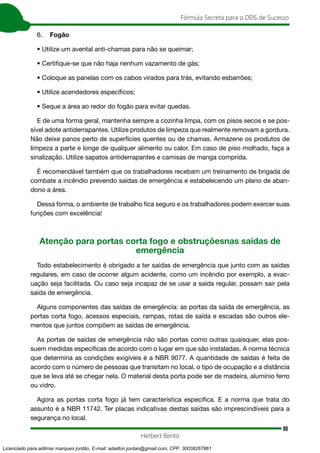 88
Fórmula Secreta para o DDS de Sucesso
Herbert Bento
6. Fogão
• Utilize um avental anti-chamas para não se queimar;
• Certifique-se que não haja nenhum vazamento de gás;
• Coloque as panelas com os cabos virados para trás, evitando esbarrões;
• Utilize acendedores específicos;
• Seque a área ao redor do fogão para evitar quedas.
E de uma forma geral, mantenha sempre a cozinha limpa, com os pisos secos e se pos-
sível adote antiderrapantes. Utilize produtos de limpeza que realmente removam a gordura.
Não deixe panos perto de superfícies quentes ou de chamas. Armazene os produtos de
limpeza a parte e longe de qualquer alimento ou calor. Em caso de piso molhado, faça a
sinalização. Utilize sapatos antiderrapantes e camisas de manga comprida.
É recomendável também que os trabalhadores recebam um treinamento de brigada de
combate a incêndio prevendo saídas de emergência e estabelecendo um plano de aban-
dono a área.
Dessa forma, o ambiente de trabalho fica seguro e os trabalhadores podem exercer suas
funções com excelência!
Atenção para portas corta fogo e obstruçõesnas saídas de
emergência
Todo estabelecimento é obrigado a ter saídas de emergência que junto com as saídas
regulares, em caso de ocorrer algum acidente, como um incêndio por exemplo, a evac-
uação seja facilitada. Ou caso seja incapaz de se usar a saída regular, possam sair pela
saída de emergência.
Alguns componentes das saídas de emergência: as portas da saída de emergência, as
portas corta fogo, acessos especiais, rampas, rotas de saída e escadas são outros ele-
mentos que juntos compõem as saídas de emergência.
As portas de saídas de emergência não são portas como outras quaisquer, elas pos-
suem medidas específicas de acordo com o lugar em que são instaladas. A norma técnica
que determina as condições exigíveis é a NBR 9077. A quantidade de saídas é feita de
acordo com o número de pessoas que transitam no local, o tipo de ocupação e a distância
que se leva até se chegar nela. O material desta porta pode ser de madeira, alumínio ferro
ou vidro.
Agora as portas corta fogo já tem característica específica. E a norma que trata do
assunto é a NBR 11742. Ter placas indicativas destas saídas são imprescindíveis para a
segurança no local.
Licenciado para adilmar marques jordão, E-mail: adailton.jordao@gmail.com, CPF: 30038267861
 