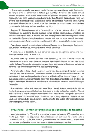 89
Fórmula Secreta para o DDS de Sucesso
Herbert Bento
Há uma recomendação para que se mantenham sempre as portas de saída de emergên-
cia sempre fechadas para evitar as batidas que o vento pode causar, pois dessa forma o
sistema anti-pânico pode acabar sendo danificado (sistema anti-pânico é aquela barra que
fica na altura do peito nas portas, usadas para abri-las). No caso das portas de vidro com
o vento e as mesmas abertas, as pancadas contra o batente são realmente fortes. Com o
vidro quebrado surge o risco de acidente, pois os cacos de vidro e partes de vidros fixos
podem cortar facilmente se tivermos algum contato.
A obstrução das portas para saída de emergência pode ser perigoso. Quando há uma
necessidade de abandono de área, qualquer tempo perdido na remoção de um objeto da
frente da porta pode ser o suficiente para não conseguirmos fazer um resgate de vítima
bem sucedido. Pense... Um dia podemos precisar sair pela porta de emergência, e con-
taremos com o bom funcionamento do sistema anti-pânico e a desobstrução da mesma.
As portas de saída de emergência deverão ser utilizadas somente em casos de emergên-
cias, ficando restrito o seu uso para atalhos (cortar caminho).
A conservação e desobstrução das portas de saída de emergência, bem como man-
tê-las fechadas é dever de todos nós!
As portas corta fogo sempre deverão estar fechadas, pois caso contrário seu uso no
caso de incêndio será nulo - que é de bloquear a passagem de chamas e o calor prove-
niente do fogo. Não se deve esquecer que por ela os bombeiros terão acesso ao local do
incêndio e os funcionários deixarão o local com segurança.
A manutenção destas portas é outro item nas normas de segurança. Em prédios, muitas
pessoas para descer ou subir um ou dois andares utilizam-se das escadas em vez dos
elevadores, e assim estas portas são abertas e fechadas várias vezes ao longo do dia o
que acaba exigindo uma lubrificação maior nas dobradiças. O cuidado com produtos de
limpeza na lavagem das escadas também deve ser observado para não provocar oxidação
nas portas.
A equipe responsável por segurança deve fazer periodicamente treinamento com os
funcionários, para a necessidade de se desocupar o prédio ou local de trabalho. Através
destes exercícios os trabalhadores ficam conhecendo as saídas de emergência e adquirem
o conhecimento do trajeto que devem fazer mais rápido e seguro para se deslocar até este
local com tranquilidade, devido já ter o conhecimento das saídas e ter realizado muitas
vezes este percurso nos treinos.
Prevenção – A melhor ferramenta da segurança do trabalho
Meu querido leitor do DDS online quero abordar com você neste DDS, a melhor ferra-
menta que o técnico de segurança e trabalhadores usam e abusam no seu dia a dia. E
como diz o ditado popular, que anjo da guarda também tem seu momento de descanso,
nem sempre você poderá contar com a sua proteção, concordam comigo?
Licenciado para adilmar marques jordão, E-mail: adailton.jordao@gmail.com, CPF: 30038267861
 