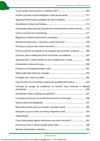 9
Fórmula Secreta para o DDS de Sucesso
Herbert Bento
O que causa e como prevenir o colesterol alto?.................................................. 269
Protetor auricular e riscos biológicos: cuide de sua saúde.................................. 271
Segurança Patrimonial e qualidade de vida no trabalho...................................... 272
Entendendo o Câncer de Próstata....................................................................... 274
Orientações sobre Doenças Sexualmente Transmissíveis e como evitá-las....... 276
Curta o carnaval com consciência!...................................................................... 277
Segurança e saúde ocupacional na mineração................................................... 279
Doenças Ocupacionais: o que são e como prevení-las ?.................................... 282
Conheça um pouco mais sobre a hemofilia......................................................... 285
Como se prevenir do sarampo e os cuidados que amenizam a doença............. 286
Cuide-se, para a malária não tornar suas férias um problema!........................... 287
Aproveite bem o verão e lembre-se dos cuidados com o corpo......................... 288
Entendendo o câncer de mama........................................................................... 289
Proteja-se com bastante protetor solar!............................................................... 291
Neste verão fique atento às micoses!.................................................................. 292
Cuidados com a acne no verão........................................................................... 294
Fique de olho na conjuntivite e observe os cuidados para evitá-la..................... 295
Conheça as causas de problemas na tireóide, seus sintomas e medidas
preventivas........................................................................................................... 296
Entendendo melhor a Doença de Alzheimer........................................................ 297
Conheça os sintomas e as formas de se prevenir a meningite............................ 300
Saúde auditiva do trabalhador............................................................................. 301
Novas ferramentas para se combater a pressão arterial..................................... 303
Descubra o que é a Lesão por Esforço Repetitivo (LER)..................................... 304
Saúde Mental....................................................................................................... 305
O que fazer quando alguém está tendo uma crise convulsiva?.......................... 307
Previna-se contra o câncer de pele nesse verão................................................. 308
Doenças escondidas no dinheiro......................................................................... 309
Licenciado para adilmar marques jordão, E-mail: adailton.jordao@gmail.com, CPF: 30038267861
 