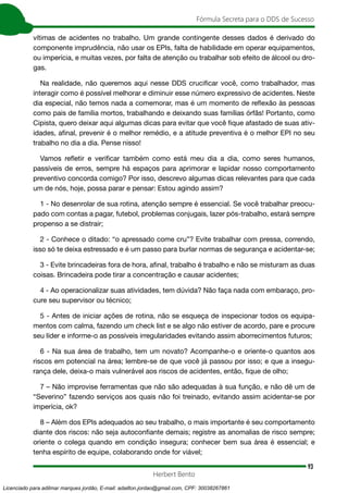 93
Fórmula Secreta para o DDS de Sucesso
Herbert Bento
vítimas de acidentes no trabalho. Um grande contingente desses dados é derivado do
componente imprudência, não usar os EPIs, falta de habilidade em operar equipamentos,
ou imperícia, e muitas vezes, por falta de atenção ou trabalhar sob efeito de álcool ou dro-
gas.
Na realidade, não queremos aqui nesse DDS crucificar você, como trabalhador, mas
interagir como é possível melhorar e diminuir esse número expressivo de acidentes. Neste
dia especial, não temos nada a comemorar, mas é um momento de reflexão às pessoas
como pais de família mortos, trabalhando e deixando suas famílias órfãs! Portanto, como
Cipista, quero deixar aqui algumas dicas para evitar que você fique afastado de suas ativ-
idades, afinal, prevenir é o melhor remédio, e a atitude preventiva é o melhor EPI no seu
trabalho no dia a dia. Pense nisso!
Vamos refletir e verificar também como está meu dia a dia, como seres humanos,
passíveis de erros, sempre há espaços para aprimorar e lapidar nosso comportamento
preventivo concorda comigo? Por isso, descrevo algumas dicas relevantes para que cada
um de nós, hoje, possa parar e pensar: Estou agindo assim?
1 - No desenrolar de sua rotina, atenção sempre é essencial. Se você trabalhar preocu-
pado com contas a pagar, futebol, problemas conjugais, lazer pós-trabalho, estará sempre
propenso a se distrair;
2 - Conhece o ditado: “o apressado come cru”? Evite trabalhar com pressa, correndo,
isso só te deixa estressado e é um passo para burlar normas de segurança e acidentar-se;
3 - Evite brincadeiras fora de hora, afinal, trabalho é trabalho e não se misturam as duas
coisas. Brincadeira pode tirar a concentração e causar acidentes;
4 - Ao operacionalizar suas atividades, tem dúvida? Não faça nada com embaraço, pro-
cure seu supervisor ou técnico;
5 - Antes de iniciar ações de rotina, não se esqueça de inspecionar todos os equipa-
mentos com calma, fazendo um check list e se algo não estiver de acordo, pare e procure
seu líder e informe-o as possíveis irregularidades evitando assim aborrecimentos futuros;
6 - Na sua área de trabalho, tem um novato? Acompanhe-o e oriente-o quantos aos
riscos em potencial na área; lembre-se de que você já passou por isso; e que a insegu-
rança dele, deixa-o mais vulnerável aos riscos de acidentes, então, fique de olho;
7 – Não improvise ferramentas que não são adequadas à sua função, e não dê um de
“Severino” fazendo serviços aos quais não foi treinado, evitando assim acidentar-se por
imperícia, ok?
8 – Além dos EPIs adequados ao seu trabalho, o mais importante é seu comportamento
diante dos riscos: não seja autoconfiante demais; registre as anomalias de risco sempre;
oriente o colega quando em condição insegura; conhecer bem sua área é essencial; e
tenha espírito de equipe, colaborando onde for viável;
Licenciado para adilmar marques jordão, E-mail: adailton.jordao@gmail.com, CPF: 30038267861
 