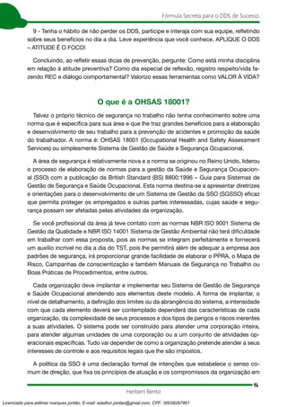 94
Fórmula Secreta para o DDS de Sucesso
Herbert Bento
9 - Tenha o hábito de não perder os DDS, participe e interaja com sua equipe, refletindo
sobre seus benefícios no dia a dia. Leve experiência que você conhece. APLIQUE O DDS
– ATITUDE É O FOCO!
Concluindo, ao refletir essas dicas de prevenção, pergunte: Como está minha disciplina
em relação à atitude preventiva? Como dia especial de reflexão, registro respeito/vida fa-
zendo REC e diálogo comportamental? Valorizo essas ferramentas como VALOR À VIDA?
O que é a OHSAS 18001?
Talvez o próprio técnico de segurança no trabalho não tenha conhecimento sobre uma
norma que é específica para sua área e que lhe traz grandes benefícios para a elaboração
e desenvolvimento de seu trabalho para a prevenção de acidentes e promoção da saúde
do trabalhador. A norma é: OHSAS 18001 (Occupational Health and Safety Assessment
Services) ou simplesmente Sistema de Gestão de Saúde e Segurança Ocupacional.
A área de segurança é relativamente nova e a norma se originou no Reino Unido, liderou
o processo de elaboração de normas para a gestão da Saúde e Segurança Ocupacion-
al (SSO) com a publicação da British Standard (BS) 8800:1996 – Guia para Sistemas de
Gestão de Segurança e Saúde Ocupacional. Esta norma destina-se a apresentar diretrizes
e orientações para o desenvolvimento de um Sistema de Gestão da SSO (SGSSO) eficaz
que permita proteger os empregados e outras partes interessadas, cujas saúde e segu-
rança possam ser afetadas pelas atividades da organização.
Se você profissional da área já teve contato com as normas NBR ISO 9001 Sistema de
Gestão da Qualidade e NBR ISO 14001 Sistema de Gestão Ambiental não terá dificuldade
em trabalhar com essa proposta, pois as normas se integram perfeitamente e fornecerá
um auxílio incrível no dia a dia do TST, pois lhe permitirá além de adequar a empresa aos
padrões de segurança, irá proporcionar grande facilidade de elaborar o PPRA, o Mapa de
Risco, Campanhas de conscientização e também Manuais de Segurança no Trabalho ou
Boas Práticas de Procedimentos, entre outros.
Cada organização deve implantar e implementar seu Sistema de Gestão de Segurança
e Saúde Ocupacional atendendo aos elementos deste modelo. A forma de implantar, o
nível de detalhamento, a definição dos limites ou da abrangência do sistema, a intensidade
com que cada elemento deverá ser contemplado dependerá das características de cada
organização, da complexidade de seus processos e dos tipos de perigos e riscos inerentes
a suas atividades. O sistema pode ser construído para atender uma corporação inteira,
para atender algumas unidades de uma corporação ou a um conjunto de atividades op-
eracionais específicas. Tudo vai depender de como a organização pretende atender a seus
interesses de controle e aos requisitos legais que lhe são impostos.
A política da SSO é uma declaração formal de intenções que estabelece o senso co-
mum de direção, que fixa os princípios de atuação e os compromissos da organização em
Licenciado para adilmar marques jordão, E-mail: adailton.jordao@gmail.com, CPF: 30038267861
 