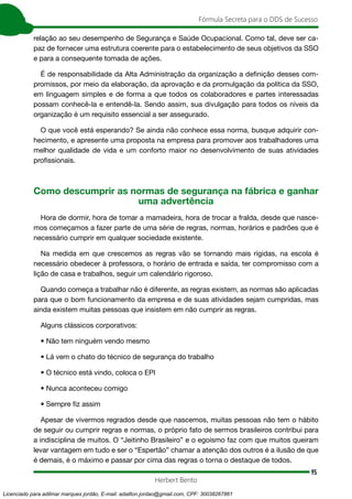 95
Fórmula Secreta para o DDS de Sucesso
Herbert Bento
relação ao seu desempenho de Segurança e Saúde Ocupacional. Como tal, deve ser ca-
paz de fornecer uma estrutura coerente para o estabelecimento de seus objetivos da SSO
e para a consequente tomada de ações.
É de responsabilidade da Alta Administração da organização a definição desses com-
promissos, por meio da elaboração, da aprovação e da promulgação da política da SSO,
em linguagem simples e de forma a que todos os colaboradores e partes interessadas
possam conhecê-la e entendê-la. Sendo assim, sua divulgação para todos os níveis da
organização é um requisito essencial a ser assegurado.
O que você está esperando? Se ainda não conhece essa norma, busque adquirir con-
hecimento, e apresente uma proposta na empresa para promover aos trabalhadores uma
melhor qualidade de vida e um conforto maior no desenvolvimento de suas atividades
profissionais.
Como descumprir as normas de segurança na fábrica e ganhar
uma advertência
Hora de dormir, hora de tomar a mamadeira, hora de trocar a fralda, desde que nasce-
mos começamos a fazer parte de uma série de regras, normas, horários e padrões que é
necessário cumprir em qualquer sociedade existente.
Na medida em que crescemos as regras vão se tornando mais rígidas, na escola é
necessário obedecer à professora, o horário de entrada e saída, ter compromisso com a
lição de casa e trabalhos, seguir um calendário rigoroso.
Quando começa a trabalhar não é diferente, as regras existem, as normas são aplicadas
para que o bom funcionamento da empresa e de suas atividades sejam cumpridas, mas
ainda existem muitas pessoas que insistem em não cumprir as regras.
Alguns clássicos corporativos:
• Não tem ninguém vendo mesmo
• Lá vem o chato do técnico de segurança do trabalho
• O técnico está vindo, coloca o EPI
• Nunca aconteceu comigo
• Sempre fiz assim
Apesar de vivermos regrados desde que nascemos, muitas pessoas não tem o hábito
de seguir ou cumprir regras e normas, o próprio fato de sermos brasileiros contribui para
a indisciplina de muitos. O “Jeitinho Brasileiro” e o egoísmo faz com que muitos queiram
levar vantagem em tudo e ser o “Espertão” chamar a atenção dos outros é a ilusão de que
é demais, é o máximo e passar por cima das regras o torna o destaque de todos.
Licenciado para adilmar marques jordão, E-mail: adailton.jordao@gmail.com, CPF: 30038267861
 