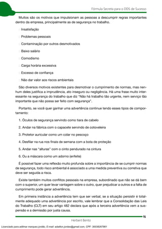 96
Fórmula Secreta para o DDS de Sucesso
Herbert Bento
Muitos são os motivos que impulsionam as pessoas a descumprir regras importantes
dentro da empresa, principalmente as de segurança no trabalho.
➢ Insatisfação
➢ Problemas pessoais
➢ Contaminação por outros desmotivados
➢ Baixo salário
➢ Comodismo
➢ Carga horária excessiva
➢ Excesso de confiança
➢ Não dar valor aos riscos ambientais
São diversos motivos existentes para desmotivar o cumprimento de normas, mas nen-
hum deles justifica a imprudência, ato inseguro ou negligência. Há uma frase muito inter-
essante na segurança do trabalho que diz “Não há trabalho tão urgente, nem serviço tão
importante que não possa ser feito com segurança”.
Portanto, se você quer ganhar uma advertência continue tendo esses tipos de compor-
tamento:
1. Óculos de segurança servindo como tiara de cabelo
2. Andar na fábrica com o capacete servindo de cotoveleira
3. Protetor auricular como um colar no pescoço
4. Desfilar na rua nos finais de semana com a bota de proteção
5. Andar nas “alturas” com o cinto pendurado na cintura
6. Ou a máscara como um adorno (enfeite)
É possível fazer uma reflexão muito profunda sobre a importância de se cumprir normas
de segurança, todo risco ambiental é associado a uma medida preventiva ou corretiva que
deve ser seguida a risca.
Existe também muitos conflitos pessoais na empresa, subordinado que não se dá bem
com o superior, um quer levar vantagem sobre o outro, quer prejudicar a outros e a falta de
cumprimento pode gerar advertência.
Em primeira instância a advertência tem que ser verbal, se a situação persistir é total-
mente adequado uma advertência por escrito, vale lembrar que a Consolidação das Leis
do Trabalho (CLT) em seu artigo 482 declara que após a terceira advertência vem a sus-
pensão e a demissão por justa causa.
Licenciado para adilmar marques jordão, E-mail: adailton.jordao@gmail.com, CPF: 30038267861
 