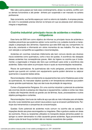 97
Fórmula Secreta para o DDS de Sucesso
Herbert Bento
Não vale a pena passar por todo esse constrangimento, atraso na carreira, conflito com
os demais funcionários e até perder dinheiro por suspensão e ser marcado na carteira
profissional.
Seja consciente, sua família espera por você no retorno do trabalho. A empresa precisa
de você. E a sociedade precisa retomar os tempos em que as pessoas eram atenciosas,
íntegras e respeitosas.
Cozinha industrial: principais riscos de acidentes e medidas
mitigadoras
Esse tema de DDS tem como objetivo de informar os principais riscos de acidentes e
medidas preventivas que podemos adotar numa cozinha e os cuidados durante a manip-
ulação e preparação dos alimentos. Esperamos que este DDS seja seu companheiro no
dia-a-dia, orientando e informando em vários momentos do seu trabalho. Por isso, leia
com atenção e compartilhe as sugestões e recomendações.
Acidentes em cozinhas industriais infelizmente são bem comuns devido aos diversos
riscos existentes como queimadura, corte e risco de quedas. A ocorrência não desejada
desses acidentes traz conseqüências graves. Além da higiene na cozinha que é funda-
mental, a organização e limpeza são itens que contribuem para evitar a ocorrência dos
acidentes. Saiba mais sobre os principais riscos e quais as recomendações necessárias.
Riscos de queimaduras: As queimaduras são muito perigosas, provenientes de óleo
quente que quando em contato com equipamento quente podem derramar ou salpicar
queimando e causando lesões sérias.
Recomendações: Utilize corretamente os equipamentos tais como fritadeiras para evitar
as queimaduras. Ao manusear objetos quentes e em temperaturas extremas que podem
causar grandes queimaduras, faça uso das luvas de proteção de segurança.
Cortes e Equipamentos Perigosos. Em uma cozinha industrial o potencial de acidentes
são enormes devido à presença de máquinas e equipamentos. Lesões e cortes nas mãos
e dedos são freqüentes devido ao grande uso de lâminas, facas, processadores e outros
objetos pontiagudos e cortantes.
Recomendações: Use luvas de malha de aço que são as mais indicadas para atividades
de corte, luvas resistentes que cubram seus pulsos e que se encaixem perfeitamente. Par-
ticipe dos treinamentos e campanhas de conscientização.
Quedas: Outro potencial de acidentes muito comum na cozinha são as quedas e
tropeções devido aos pisos escorregadios ou irregulares. Óleo e gordura usados em áreas
de cozimento, fritura ou recipientes utilizados no transporte desses alimentos podem re-
spingar ou serem derramados no chão causando graves acidentes. Água proveniente de
pratos e pias de lavar louça também são os maiores causadores das quedas.
Licenciado para adilmar marques jordão, E-mail: adailton.jordao@gmail.com, CPF: 30038267861
 