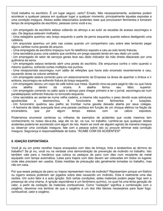 Você trabalha no escritório. É um lugar seguro, certo? Errado. Não necessariamente, acidentes podem
acontecer a qualquer pessoa em qualquer lugar a qualquer momento, principalmente àquelas expostas a
uma condição insegura. Abaixo estão relacionados acidentes reais que provocaram ferimentos e tomaram
tempo de empregados de escritório, pessoas como você e eu.
- Um empregado de escritório estava voltando do almoço e ao subir as escadas de acesso escorregou e
caiu. Os degraus estavam molhados.
- Uma estagiária queimou seu braço esquerdo e parte da perna esquerda quando estava desligando uma
cafeteira.
- Um arquivista apanhou um jeito nas costas quando um companheiro caiu sobre elas tentando pegar
alguns cartões numa gaveta de arquivo.
- Uma empregada de escritório tropeçou num fio telefônico exposto e caiu ao solo tendo fraturas.
- Uma secretária puxou uma cadeira que continha um prego exposto tendo em seu dedo um corte.
- Um empregado do setor de serviços gerais teve seu dedo indicador da mão direita dilacerado por uma
guilhotina da xerox.
- Um empregado estava tentando abrir uma janela do escritório. Ele empurrava contra o vidro quando o
mesmo quebrou, sofrendo cortes múltiplos nos punhos.
- Uma recepcionista escorregou num salão de refeições que havia sido encerado recentemente e caiu,
causando dores na coluna vertebral.
- Um empregado estava correndo para um estacionamento da Empresa na ânsia de apanhar o ônibus e ir
embora, escorregou-se sofrendo fratura do braço esquerdo.
- Um empregado deixou um copo de café sobre sua mesa. Quando virou-se para pegá-lo não viu que havia
uma abelha dentro da xícara. A abelha ferrou seu lábio superior.
- Um empregado correndo no pátio após o almoço para chegar primeiro e ler o jornal, escorregou-se num
paralelepípedo sofrendo fraturas no tornozelo esquerdo.
- Uma secretária ao sentar-se numa velha cadeira, a mesma não suportou o peso devido suas estruturas
apodrecidas e desmanchou. A funcionária teve ferimentos e luxações.
- Um funcionário quebrou seu joelho ao trombar numa gaveta deixada aberta por seus colegas.
- A faxineira de idade avançada teve uma parada cardíaca em função de um choque elétrico na fiação da
enceradeira, que por algum tempo estava com os cabos expostos.
Poderíamos enumerar centenas ou milhares de exemplos de acidentes que vocês mesmos tem
conhecimento no nosso dia-a-dia, seja ele no lar, na rua, no trabalho. Lembre-se que qualquer destes
acidentes poderia ter acontecido com algum de nós. Assim se você ver alguém agindo de maneira insegura
ou observar uma condição insegura, fale com a pessoa sobre isto ou procure eliminar esta condição
insegura. Segurança é responsabilidade de todos. "ACABE COM OS ACIDENTES!"
9. IGNIÇÃO ESPONTÂNEA
Você já viu um pintor recolher trapos ensopados com óleo de linhaça, tinta e terebentina ao término do
trabalho? Se já viu, você viu na verdade uma demonstração de prevenção de incêndio no trabalho. Isto
também vale para o mecânico que coloca os pedaços de pano com óleo num recipiente de metal
equipado com tampa automática. Latas para trapos com óleo devem ser colocadas em todos os lugares
onde eles precisam ser usados. Estas medidas de precaução são geralmente tomadas no trabalho, mas
não em casa.
Por que esses pedaços de pano ou trapos representam risco de incêndio? Representam porque um fósforo
ou cigarro acesos poderiam ser jogados sobre eles causando um incêndio. Esta é realmente uma das
razões. Um outro fator é a auto ignição. Sob certas condições, estes materiais podem pegar fogo sem a
presença de uma chama. A ignição espontânea é um fenômeno químico, no qual há uma lenta geração de
calor, a partir da oxidação de materiais combustíveis. Como "oxidação" significa a combinação com o
oxigênio, devemos nos lembrar de que o oxigênio é um dos três fatores necessários para fazer fogo:
combustível, calor e oxigênio.
 
