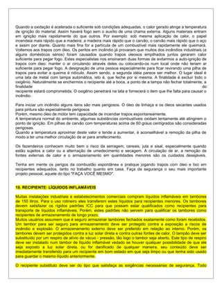 Quando a oxidação é acelerada o suficiente sob condições adequadas, o calor gerado atinge a temperatura
de ignição do material. Assim haverá fogo sem o auxílio de uma chama externa. Alguns materiais entram
em ignição mais rapidamente do que outros. Por exemplo: sob mesma aplicação de calor, o papel
incendeia mais rápido que a madeira; a madeira mais rápido que o carvão; o carvão mais rápido que o aço
e assim por diante. Quanto mais fina for a partícula de um combustível mais rapidamente ele queimará.
Voltemos aos trapos com óleo. Os peritos em incêndio já provaram que muitos dos incêndios industriais (e
alguns domésticos sérios) foram causados quando trapos oleosos empilhados juntos geraram calor
suficiente para pegar fogo. Estes especialistas nos ensinaram duas formas de evitarmos a auto-ignição de
trapos com óleo: manter o ar circulando através deles ou colocando-os num local onde não teriam ar
suficiente para pegar fogo. A designação de uma pessoa especialmente para ficar revirando uma pilha de
trapos para evitar a queima é ridículo. Assim sendo, a segunda idéia parece ser melhor. O lugar ideal é
uma lata de metal com tampa automática, isto é, que feche por si mesma. A finalidade é excluir todo o
oxigênio. Naturalmente se enchermos o recipiente até a boca, a ponto de a tampa não fechar totalmente, a
finalidade do
recipiente estará comprometida. O oxigênio penetrará na lata e fornecerá o item que lhe falta para causar o
incêndio.
Para iniciar um incêndio alguns itens são mais perigosos. O óleo de linhaça e os óleos secantes usados
para pintura são especialmente perigosos
Porém, mesmo óleo de motor tem capacidade de incendiar trapos espontaneamente.
A temperatura normal do ambiente, algumas substâncias combustíveis oxidam lentamente até atingirem o
ponto de ignição. Em pilhas de carvão com temperaturas acima de 60 graus centígrados são consideradas
perigosas.
Quando a temperatura aproximar deste valor e tende a aumentar, é aconselhável a remoção da pilha de
modo a ter uma melhor circulação de ar para arrefecimento.
Os fazendeiros conhecem muito bem o risco da serragem, cereais, juta e sisal, especialmente quando
estão sujeitos a calor ou a alternação de umedecimento e secagem. A circulação de ar, a remoção de
fontes externas de calor e o armazenamento em quantidades menores são os cuidados desejáveis.
Tenha em mente os perigos da combustão espontânea e pratique jogando trapos com óleo e lixo em
recipientes adequados, tanto no trabalho quanto em casa. Faça da segurança o seu mais importante
projeto pessoal, aquele do tipo "FAÇA VOCÊ MESMO".
10. RECIPIENTE: LÍQUIDOS INFLAMÁVEIS
Muitas instalações industriais e estabelecimentos comerciais compram líquidos inflamáveis em tambores
de 150 litros. Para o uso rotineiro eles transferem estes líquidos para recipientes menores. Os tambores
devem satisfazer os rígidos padrões ICC para que possam estar qualificados como recipientes para
transporte de líquidos inflamáveis. Porém, estes padrões não servem para qualificar os tambores como
recipientes de armazenamento de longo prazo.
Muitos usuários assumem que é seguro armazenar tambores fechados exatamente como foram recebidos.
Um tambor para ser seguro para armazenamento deve ser protegido contra a exposição a riscos de
incêndio e explosão. O armazenamento externo deve ser preferido em relação ao interno. Porém, os
tambores devem ser protegidos contra a luz solar direta e contra outras fontes de calor. O tampão deve ser
substituído por um respiro de alívio de vácuo - pressão, tão logo o tambor seja aberto. Este tipo de respiro
deve ser instalado num tambor de líquido inflamável vedado se houver qualquer possibilidade de que ele
seja exposto a luz solar direta, ou for danificado de qualquer maneira, seu conteúdo deve ser
imediatamente transferido para um recipiente em bom estado em que seja limpo ou que tenha sido usado
para guardar o mesmo líquido anteriormente.
O recipiente substituto deve ser do tipo que satisfaça as exigências necessárias de segurança. Todo
 