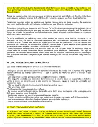 tambor deve ser verificado quanto à presença do rótulo identificando o seu conteúdo. É importante que este
rótulo permaneça claramente visível para evitar confusão com outro inflamável e também facilitar o
descarte seguro.
Talvez os equipamentos mais comuns para armazenar pequenas quantidades de líquidos inflamáveis
sejam aqueles portáteis, variando de 1 a 15 litros. Os recipientes seguros são feitos de várias formas.
Recipientes especiais podem ser usados para líquidos viscosos como os óleos pesados. Os recipientes
para o uso final também são fabricados de muitas formas, para diferentes aplicações
Somente os recipientes de segurança reconhecidos FM ou UL devem ser considerados aceitáveis para o
manuseio de líquidos inflamáveis, seja para o armazenamento, transporte ou utilização final. Os recipientes
devem ser pintados de vermelho e ter rótulos claramente visíveis e legíveis que identifiquem os conteúdos
e indiquem os riscos existentes.
Os aços inoxidáveis ou recipientes sem pintura podem ser usados para líquidos corrosivos ou de
dissolução de tinta. Os líquidos inflamáveis geralmente são comprados em pequenos recipientes com
tampas e roscas. Embora eles satisfaçam rígidos padrões para se qualificarem como recipientes para
transporte, não oferecem necessariamente proteção contra o fogo, o que é exigido de recipientes para
armazenamento e transporte de líquidos combustíveis e inflamáveis
Conseqüentemente recomenda-se que em cada caso em que um grau maior de segurança deva ser
obtido, todos os líquidos inflamáveis sejam transferidos para recipientes "reconhecidos", tão logo os
recipientes de transporte sejam abertos. Nunca tente abrir um recipiente usando maçarico ou outro objeto
sem que tenha sido feita a desgaseificação. Procure orientação em caso de dúvida com a segurança do
trabalho.
11. COMO MANUSEAR SOLVENTES INFLAMÁVEIS
Siga estes cuidados sempre que precisar usar solventes inflamáveis:
- Proteja os tanques de limpeza contendo solventes inflamáveis de acordo com as normas. Isto significa
instalar extintores de incêndio compatíveis com o volume de inflamável, drenos e manter o local
ventilado;
- Use recipientes seguros, para pequenas operações manuais de limpeza;
- Use esguicho ventilado para operações de limpeza onde o solvente deve ser esguichado no trabalho.
Ventile o tanque de solvente para o lado externo, se necessário, equipe o respiro de ventilação com
abafador de fogo;
- Não use solvente inflamável em equipamento desengraxante a vapor;
- Não fume neste local;
-Ventile para evitar misturas explosivas no local;
- Se possível use solventes com pontos de ignição acima de 37 graus centígrados e não os aqueça acima
de 3 graus abaixo do ponto de ignição;
- Mantenha o solvente em uso mínimo necessário para o trabalho;
- Arranje recipientes metálicos tampados, para os trapos de limpeza e remova-os ao final de expediente;
- Use ferramentas que não soltem fagulhas (feitas de alumínio, latão ou bronze);
- Use os equipamentos de proteção individual adequados.
12. COMO PODEMOS PREVENIR INCÊNDIOS
Você já parou para pensar no quanto todos nós perderíamos no caso de um incêndio grave? Se nossas
instalações fossem danificadas o prejuízo da Empresa seria muito grande, sem contar com possíveis
acidentes graves. Dependendo do incêndio as perdas são irreparáveis. Então temos que ter consciência o
que isto significa e procurar ter alguns cuidados, pois o incêndio também pode ocorrer em nossas casas, e
 