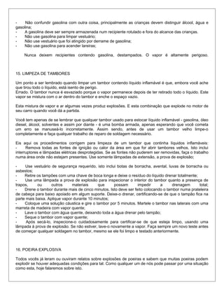 - Não confundir gasolina com outra coisa, principalmente as crianças devem distinguir álcool, água e
gasolina;
- A gasolina deve ser sempre armazenada num recipiente rotulado e fora do alcance das crianças.
- Não use gasolina para limpar vestuário;
- Não use vestuário que foi atingido por derrame de gasolina;
- Não use gasolina para acender lareiras;
Nunca deixem recipientes contendo gasolina, destampados. O vapor é altamente perigoso.
15. LIMPEZA DE TAMBORES
Um ponto a ser lembrado quando limpar um tambor contendo líquido inflamável é que, embora você ache
que tirou todo o líquido, está isento de perigo.
Errado. O tambor nunca é esvaziado porque o vapor permanece depois de ter retirado todo o líquido. Este
vapor se mistura com o ar dentro do tambor e enche o espaço vazio.
Esta mistura de vapor e ar algumas vezes produz explosões. E esta combinação que explode no motor de
seu carro quando você dá a partida.
Você tem apenas de se lembrar que qualquer tambor usado para estocar líquido inflamável - gasolina, óleo
diesel, álcool, solventes e assim por diante - é uma bomba armada, apenas esperando que você cometa
um erro se manuseá-lo incorretamente. Assim sendo, antes de usar um tambor velho limpe-o
completamente e faça qualquer trabalho de reparo de soldagem necessário.
Eis aqui os procedimentos corrigem para limpeza de um tambor que continha líquidos inflamáveis:
- Remova todas as fontes de ignição ou calor da área em que for abrir tambores velhos. Isto inclui
interruptores e lâmpadas elétricas desprotegidas. Se as fontes não puderem ser removidas, faça o trabalho
numa área onde não estejam presentes. Use somente lâmpadas de extensão, a prova de explosão;
- Use vestuário de segurança requerido, isto inclui botas de borracha, avental, luvas de borracha ou
asbestos;
- Retire os tampões com uma chave de boca longa e deixe o resíduo do líquido drenar totalmente;
- Use uma lâmpada a prova de explosão para inspecionar o interior do tambor quanto a presença de
trapos, ou outros materiais que possam impedir a drenagem total;
- Drene o tambor durante mais de cinco minutos. Isto deve ser feito colocando o tambor numa prateleira
de cabeça para baixo apoiado em algum suporte. Deixe-o drenar, certificando-se de que o tampão fica na
parte mais baixa. Aplique vapor durante 10 minutos;
- Coloque uma solução cáustica e gire o tambor por 5 minutos. Martele o tambor nas laterais com uma
marreta de madeira com vapor quente;
- Lave o tambor com água quente, deixando toda a água drenar pelo tampão;
- Seque o tambor com vapor quente;
- Após secá-lo, inspecione-o cuidadosamente para certificar-se de que esteja limpo, usando uma
lâmpada à prova de explosão. Se não estiver, lave-o novamente a vapor. Faça sempre um novo teste antes
de começar qualquer soldagem no tambor, mesmo se ele foi limpo e testado anteriormente.
16. POEIRA EXPLOSIVA
Todos vocês já leram ou ouviram relatos sobre explosões de poeiras e sabem que muitas poeiras podem
explodir se houver adequadas condições para tal. Como qualquer um de nós pode passar por uma situação
como esta, hoje falaremos sobre isto.
 