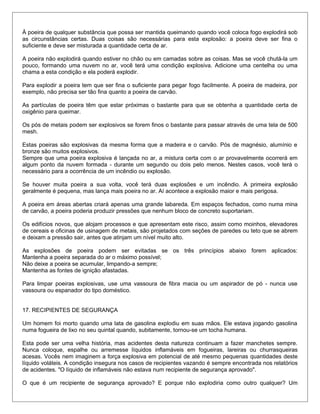 À poeira de qualquer substância que possa ser mantida queimando quando você coloca fogo explodirá sob
as circunstâncias certas. Duas coisas são necessárias para esta explosão: a poeira deve ser fina o
suficiente e deve ser misturada a quantidade certa de ar.
A poeira não explodirá quando estiver no chão ou em camadas sobre as coisas. Mas se você chutá-la um
pouco, formando uma nuvem no ar, você terá uma condição explosiva. Adicione uma centelha ou uma
chama a esta condição e ela poderá explodir.
Para explodir a poeira tem que ser fina o suficiente para pegar fogo facilmente. A poeira de madeira, por
exemplo, não precisa ser tão fina quanto a poeira de carvão.
As partículas de poeira têm que estar próximas o bastante para que se obtenha a quantidade certa de
oxigênio para queimar.
Os pós de metais podem ser explosivos se forem finos o bastante para passar através de uma tela de 500
mesh.
Estas poeiras são explosivas da mesma forma que a madeira e o carvão. Pós de magnésio, alumínio e
bronze são muitos explosivos.
Sempre que uma poeira explosiva é lançada no ar, a mistura certa com o ar provavelmente ocorrerá em
algum ponto da nuvem formada - durante um segundo ou dois pelo menos. Nestes casos, você terá o
necessário para a ocorrência de um incêndio ou explosão.
Se houver muita poeira a sua volta, você terá duas explosões e um incêndio. A primeira explosão
geralmente é pequena, mas lança mais poeira no ar. Aí acontece a explosão maior e mais perigosa.
A poeira em áreas abertas criará apenas uma grande labareda. Em espaços fechados, como numa mina
de carvão, a poeira poderia produzir pressões que nenhum bloco de concreto suportariam.
Os edifícios novos, que alojam processos e que apresentam este risco, assim como moinhos, elevadores
de cereais e oficinas de usinagem de metais, são projetados com seções de paredes ou teto que se abrem
e deixam a pressão sair, antes que atinjam um nível muito alto.
As explosões de poeira podem ser evitadas se os três princípios abaixo forem aplicados:
Mantenha a poeira separada do ar o máximo possível;
Não deixe a poeira se acumular, limpando-a sempre;
Mantenha as fontes de ignição afastadas.
Para limpar poeiras explosivas, use uma vassoura de fibra macia ou um aspirador de pó - nunca use
vassoura ou espanador do tipo doméstico.
17. RECIPIENTES DE SEGURANÇA
Um homem foi morto quando uma lata de gasolina explodiu em suas mãos. Ele estava jogando gasolina
numa fogueira de lixo no seu quintal quando, subitamente, tornou-se um tocha humana.
Esta pode ser uma velha história, mas acidentes desta natureza continuam a fazer manchetes sempre.
Nunca coloque, espalhe ou arremesse líquidos inflamáveis em fogueiras, lareiras ou churrasqueiras
acesas. Vocês nem imaginem a força explosiva em potencial de até mesmo pequenas quantidades deste
líquido voláteis. A condição insegura nos casos de recipientes vazando é sempre encontrada nos relatórios
de acidentes. "O líquido de inflamáveis não estava num recipiente de segurança aprovado".
O que é um recipiente de segurança aprovado? E porque não explodiria como outro qualquer? Um
 