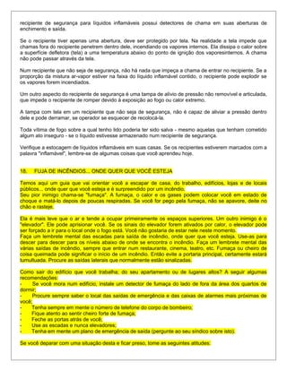 recipiente de segurança para líquidos inflamáveis possui detectores de chama em suas aberturas de
enchimento e saída.
Se o recipiente tiver apenas uma abertura, deve ser protegido por tela. Na realidade a tela impede que
chamas fora do recipiente penetrem dentro dele, incendiando os vapores internos. Ela dissipa o calor sobre
a superfície defletora (tela) a uma temperatura abaixo do ponto de ignição dos vaporesinternos. A chama
não pode passar através da tela.
Num recipiente que não seja de segurança, não há nada que impeça a chama de entrar no recipiente. Se a
proporção da mistura ar-vapor estiver na faixa do líquido inflamável contido, o recipiente pode explodir se
os vapores forem incendiados.
Um outro aspecto do recipiente de segurança é uma tampa de alívio de pressão não removível e articulada,
que impede o recipiente de romper devido à exposição ao fogo ou calor extremo.
A tampa com tela em um recipiente que não seja de segurança, não é capaz de aliviar a pressão dentro
dele e pode derramar, se operador se esquecer de recolocá-la.
Toda vítima de fogo sobre a qual tenho lido poderia ter sido salva - mesmo aquelas que tenham cometido
algum ato inseguro - se o líquido estivesse armazenado num recipiente de segurança.
Verifique a estocagem de líquidos inflamáveis em suas casas. Se os recipientes estiverem marcados com a
palavra "inflamável", lembre-se de algumas coisas que você aprendeu hoje.
18. FUJA DE INCÊNDIOS... ONDE QUER QUE VOCÊ ESTEJA
Temos aqui um guia que vai orientar você a escapar de casa, do trabalho, edifícios, lojas e de locais
públicos... onde quer que você esteja e é surpreendido por um incêndio.
Seu pior inimigo chama-se "fumaça". A fumaça, o calor e os gases podem colocar você em estado de
choque e matá-lo depois de poucas respiradas. Se você for pego pela fumaça, não se apavore, deite no
chão e rasteje.
Ela é mais leve que o ar e tende a ocupar primeiramente os espaços superiores. Um outro inimigo é o
"elevador". Ele pode aprisionar você. Se os sinais do elevador forem ativados por calor, o elevador pode
ser forçado a ir para o local onde o fogo está. Você não gostaria de estar nele neste momento.
Faça um lembrete mental das escadas para saída de incêndio, onde quer que você esteja. Use-as para
descer para descer para os níveis abaixo de onde se encontra o incêndio. Faça um lembrete mental das
várias saídas de incêndio, sempre que entrar num restaurante, cinema, teatro, etc. Fumaça ou cheiro de
coisa queimada pode significar o início de um incêndio. Então evite a portaria principal, certamente estará
tumultuada. Procure as saídas laterais que normalmente estão sinalizadas.
Como sair do edifício que você trabalha; do seu apartamento ou de lugares altos? A seguir algumas
recomendações:
- Se você mora num edifício, instale um detector de fumaça do lado de fora da área dos quartos de
dormir;
- Procure sempre saber o local das saídas de emergência e das caixas de alarmes mais próximas de
você;
- Tenha sempre em mente o número de telefone do corpo de bombeiro;
- Fique atento ao sentir cheiro forte de fumaça;
- Feche as portas atrás de você;
- Use as escadas e nunca elevadores;
- Tenha em mente um plano de emergência de saída (pergunte ao seu síndico sobre isto).
Se você deparar com uma situação desta e ficar preso, tome as seguintes atitudes:
 