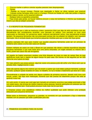 - Procure manter a calma e orientar aquelas pessoas mais despreparadas;
- Pense;
- Rasteje se houver fumaça. Prenda sua respiração e feche os olhos sempre que possível;
- Coloque portas fechadas entre você e a fumaça. Procure as frestas em volta das portas e respiros,
usando trapos e tecido, se for possível molhe-os;
- Desligue todos os aparelhos presentes;
- Faça sinais pela janela, se houver telefone procure o corpo de bombeiros e informe sua localização,
mesmo que eles já estejam presentes.
19. E A RESPEITO DE PEQUENOS FERIMENTOS?
Quando dizemos que o João se machucou ontem, querermos dizer que algo de sério aconteceu com ele.
Normalmente não consideramos arranhão, uma pancada na cabeça, uma pancada na coxa como
machucado ou ferimento. Ao pensarmos assim, estamos parcialmente certos, mas parcialmente errados
também. Os pequenos ferimentos não nos preocupam porque não nos afastam do trabalho, nem requerem
internação. Isto é verdade desde que tomemos pequenas medidas para que a coisa não fique grave.
Quantos exemplos têm aqui para mostrar que aqueles pequenos ferimentos pode ser um princípio de
problema sério (deixe a turma citar casos em família).
Existem milhares de casos em todo o Brasil em que pessoas não deram a devida importância daqueles
pequenos ferimentos e que mais tarde teve uma perna amputada, um órgão extraído ou mesmo até a
morte, porém tais casos não são divulgados.
Um jogador de futebol americano recebeu uma forte bloqueio de corpo no meio do campo Saiu do jogo
sentindo-se muito bem e depois de algum tempo foi para casa. Ele morreu no dia seguinte por ter sido
vítima de uma ruptura do baço.
Por mais estranho que possa parecer, algumas vezes uma pessoa pode até sofrer uma fratura sem que se
perceba disto, negligenciando o caso.
Estes são apenas alguns dos motivos que nos levam a querer que você relate qualquer ferimento, qualquer
pancada, qualquer queda recebida em casa, no trabalho, na rua e receba o tratamento que deve ter o caso.
Provavelmente a unidade de saúde com alguns cuidados de primeiros socorros, deixará você novo num
minuto, porém, não faça auto medicação, achando que não precisa de tratamento porque não está se
sentindo muito mal.
Um outro ponto. A menos que você seja bem treinado em primeiros socorros e que esteja autorizado a lidar
com estes casos, não brinque de médico tratando outras pessoas, fazendo aplicações em pessoas que não
estejam se sentindo bem. Você poderá provocar muito mais mal do que bem.
A Empresa possui uma assistência médica da melhor qualidade que pode oferecer uma proteção
adequada para pequenos ferimentos.
Relate todos os ferimentos, pequenos ou grandes, no momento em que acontecem e faça o tratamento
imediato com as pessoas que estão qualificadas para isto.
20. PRIMEIROS SOCORROS PARA OS OLHOS
 