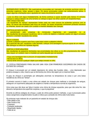QUEIMADURAS QUÍMICAS: São queimaduras provocadas por manuseio de produtos químicos como os
solventes orgânicos, tintas, graxas e óleos. Os danos provocados podem ser extremamente sérios. A
seguir algumas orientações que o ajudarão em casos de primeiros socorros:
- Lave os olhos com água imediatamente, de forma contínua e suave durante pelo menos 15 minutos.
Coloque a cabeça debaixo de uma torneira ou coloque a água nos olhos usando um recipiente limpo;
- Não coloque tapa-olho;
- Os recipientes de "sprays" representam fontes cada vez mais comuns de acidentes químicos com os
olhos. Os danos são ampliados pela força de contato. Se esses recipientes contiverem produtos cáusticos
ou irritantes, devem ser usado com cuidado e mantido afastado das crianças.
PARTÍCULAS NOS OLHOS:
É caracterizado pela presença de minúsculos fragmentos em suspensão no ar.
São resultantes de processos mecânicos, isto é, o atrito de objetos e materiais usados em algum processo
produtivo e também resultante dos ventos.
Alguns cuidados:
Levante a pálpebra superior para fora e para baixo sobre a pálpebra inferior;
Se a partícula não sair, mantenha o olho fechado, coloque uma bandagem e procure ajuda de um médico;
Não esfregue os olhos em hipótese alguma.
CORTES E PERFURAÇÕES:
São resultantes de pequenos ferimentos nas proximidades dos olhos ou no olho propriamente dito. Neste
caso requer um cuidado maior e imediato por parte daquele que vai socorrer.
- Faça uma bandagem leve e procure um especialista imediatamente;
- Nunca lave os olhos;
- Nunca tente remover qualquer objeto que esteja cravado no olho.
21. ESTEJA PREPARADO PARA SALVAR UMA VIDA COM PRIMEIROS SOCORROS EM CASOS DE
ESTADO DE CHOQUE
O choque é provocado por um estado depressivo de várias das funções vitais..., uma depressão que
poderia ameaçar a vida, mesmo que os ferimentos da vítima não sejam por si mesmos fatais.
O grau do choque é aumentado por alterações anormais na temperatura do corpo e por uma baixa
resistência da vítima ao "stress".
O primeiro socorro é dado a uma vítima em estado de choque para melhorar a circulação de sangue,
assegurar um suprimento adequado de oxigênio e manter a temperatura normal do organismo.
Uma coisa que não deve ser feita é manter uma vítima de choque aquecida, para que não sinta frio. Isto
elevará a temperatura da superfície corpórea, o que é prejudicial.
Durante os últimos estágios de choque, a pele da vítima pode parecer malhada, o que é provocado pelos
vasos sangüíneos congestionados na pele e indica que a pressão da vítima está muito baixa.
Os sintomas mais notáveis de um paciente em estado de choque são:
- Pele pálida e fria;
- Pele úmida e fria;
- Fraqueza;
- Pulsação acelerada;
- Respiração rápida; .
- Falta de ar;
 