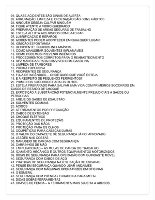 01. QUASE ACIDENTES SÃO SINAIS DE ALERTA
02. ARRUMAÇÃO, LIMPEZA E ORDENAÇÃO SÃO BONS HÁBITOS
03. NINGUÉM DESEJA CULPAR NINGUÉM
04. FIQUE ATENTO A VIDRO QUEBRADO
05. PREPARAÇÃO DE ÁREAS SEGURAS DE TRABALHO
06. ESTEJA ALERTA AOS RISCOS COM BATERIAS
07. LUBRIFICAÇÃO E REPAROS
08. ACIDENTES PODEM ACONTECER EM QUALQUER LUGAR
09. IGNIÇÃO ESPONTÂNEA
10. RECIPIENTE: LÍQUIDOS INFLAMÁVEIS
11. COMO MANUSEAR SOLVENTES INFLAMÁVEIS
12. COMO PODEMOS PREVENIR INCÊNDIOS
13. PROCEDIMENTOS CORRETOS PARA O REABASTECIMENTO
14. DEZ MANEIRAS PARA CONVIVER COM GASOLINA
15. LIMPEZA DE TAMBORES
16. POEIRA EXPLOSIVA
17. RECIPIENTES DE SEGURANÇA
18. FUJA DE INCÊNDIOS… ONDE QUER QUE VOCÊ ESTEJA
19. E A RESPEITO DE PEQUENOS FERIMENTOS?
20. PRIMEIROS SOCORROS PARA OS OLHOS
21. ESTEJA PREPARADO PARA SALVAR UMA VIDA COM PRIMEIROS SOCORROS EM
CASOS DE ESTADO DE CHOQUE
22. EXPOSIÇÃO A SUBSTÂNCIAS POTENCIALMENTE PREJUDICIAIS À SAÚDE OU
PERIGOSAS
23. AREJE OS GASES DE EXAUSTÃO
24. SOLVENTES COMUNS
25. ÁCIDOS
26. ATERRAMENTOS POR PRECAUÇÃO
27. CABOS DE EXTENSÃO
28. CHOQUE ELÉTRICO
29. EQUIPAMENTOS DE PROTEÇÃO
30. PROTEÇÃO DAS MÃOS
31. PROTEÇÃO PARA OS OLHOS
32. COMPETIÇÃO PARA CABEÇAS DURAS
33. O VALOR DO CAPACETE DE SEGURANÇA JÁ FOI APROVADO
34. LESÕES NAS COSTAS
35. MANUSEIO DE CARGAS COM SEGURANÇA
36. CARRINHOS DE MÃO
37. EMPILHADEIRAS – AS MULAS DE CARGA DO TRABALHO
38. IÇAMENTO MECÂNICO E OUTROS EQUIPAMENTOS MOTORIZADOS
39. DICAS DE SEGURANÇA PARA OPERAÇÃO COM GUINDASTE MÓVEL
40. SEGURANÇA COM CABOS DE AÇO
41. PRÁTICAS DE SEGURANÇA NA UTILIZAÇÃO DE ESCADAS
42. PENSE EM SEGURANÇA QUANDO USAR ANDAIMES
43. SEGURANÇA COM MÁQUINAS OPERATRIZES EM OFICINAS
44. O ESMERIL
45. SEGURANÇA COM PRENSA / FURADEIRA PARA METAL
46. DICAS SOBRE FERRAMENTAS
47. CHAVES DE FENDA – A FERRAMENTA MAIS SUJEITA A ABUSOS
 