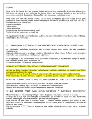 - Vômito.
Uma vítima de choque deve ser mantida deitada para melhorar a circulação do sangue. Vítimas com
ferimentos na cabeça e com sintomas de choque devem ser mantidas deitadas e com os ombros
arremetidos para cima. Sua cabeça não deve ficar mais baixa que o restante do corpo.
Uma vítima com ferimentos faciais severos, ou que esteja inconsciente deve ser deitada de lado para
permitir que fluídos internos possam drenar, mantendo as vias aéreas desobstruídas. Não deve ser dado à
vítima em estado de choque que:
Esteja inconsciente;
Tenha vômito;
Tenha convulsões;
Possa precisar de cirurgia ou anestesia geral;
Tenha ferimentos abdominais ou cerebrais.
Os líquidos somente devem ser dados se a ajuda médica estiver atrasada em mais de uma hora e não haja
complicações dos ferimentos.
22. EXPOSIÇÃO A SUBSTÂNCIAS POTENCIALMENTE PREJUDICIAIS À SAÚDE OU PERIGOSAS
As substâncias prejudiciais geralmente são ignoradas porque seus efeitos não são observados
imediatamente.
Algumas substâncias, como o asbesto (usado na fabricação de telhas e lonas de freio), levam anos para
manifestar suas características maléficas num organismo.
Se a exposição a uma substância for súbita e acidental ou constante, o resultado será sempre o mesmo,
dor, sofrimento, custos, perda de trabalho, etc.
Examinemos alguns fundamentos deste problema.
COMO AS SUBSTÂNCIAS PREJUDICIAIS PENETRAM NO NOSSO ORGANISMO?
Através da boca, ingerindo alimentos contaminados, contendo agrotóxicos ou aqueles que foram
preparados através de mãos sujas;
Por absorção através da pele. O contato da pele com produtos químicos, se faz de modo mais lento;
Pela respiração. Gases, fumaças, vapores e poeiras podem causar problemas respiratórios.
QUAIS AS FORMAS BÁSICAS QUE SE APRESENTAM AS SUBSTÂNCIAS PREJUDICIAIS?
Sólida - como a cal, cimento, fibras de vidro, asbesto, partículas de sílica e chumbo;
Líquida - ácidos, gasolina, álcool, solventes, conservantes e desengraxantes;
Gasosa. Muitos líquidos também formam vapores que podem ser prejudiciais
O QUE DEVEMOS FAZER PARA EVITAR EXPOSIÇÃO A SUSTÂNCIAS PREJUDICIAIS?
Mantenha o local de trabalho sempre limpo e isento de poeiras, incluindo as entrados de serviço;
Certifique-se de que haja boa ventilação ou ventiladores de exaustão no lugar onde está sendo feito
trabalho de soldagem ou quando motores a gasolina estiverem ligados;
Evite contato da pele com o concreto úmido. O cimento contém produtos que irritam a pele;
Ao fazer contatos com solventes e desengraxantes, procure orientação sobre o equipamento de proteção
individual a ser usado;
Use corretamente o EPI. Procure a segurança para melhor orientação sobre o uso correto e aquele
indicado.
 