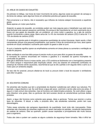 23. AREJE OS GASES DE EXAUSTÃO
Os policiais no tráfego, nas horas de maior movimento de carros, algumas vezes se queixam de cansaço e
de dores de cabeça, após algumas horas em ambientes poluídos por gases de exaustão.
Para envenenar o ar interno, não é necessário que milhares de motores estejam funcionando e expelindo
gases.
Basta apenas um motor para fazê-lo.
Arejando os gases de exaustão, as condições podem ser mais seguras para o trabalhador que está numa
área fechada onde operam pequenos caminhões. Eis porque é tão importante ter um bom suprimento de ar
fresco em que gases de exaustão são um problema: um único motor a gasolina, ou a gás de cozinha
quando funcionando a plena carga, libera cerca de 3 a 4% de monóxido de carbono (CO) e cerca de 11 a
13% de dióxido de carbono (CO2).
O restante em grande parte é nitrogênio e pequenas quantidades de outras impurezas. Assim sendo, é fácil
compreender porque uma pequena empilhadeira, que queima 3 litros de combustível por hora, deve operar
somente em locais ventilados o suficiente para expelir os gases e obter ar puro.
Ar puro o bastante significa operar as empilhadeiras somente em áreas planas ou aumentar a ventilação se
a sala for pequena.
Muita ventilação é uma boa idéia porque é preciso muito ar puro para diluir os gases de exaustão.
O monóxido de carbono encontrado em motores a gasolina é o resultado da queima incompleta na
combustão da gasolina.
Este gás é altamente nocivo à nossa saúde, pois o CO combina-se facilmente com a hemoglobina presente
em nosso sangue e responsável pela respiração celular. Uma vez estando em ambientes confinados na
presença de motores sendo aquecidos, recomenda-se que se dê a partida e em seguida retire o carro ou o
motor para um ambiente arejado.
Se isso não for possível, procure afastar-se do local ou procure dotar o local de exaustor e ventiladores
para diluir os gases.
24. SOLVENTES COMUNS
Os solventes são líquidos que tem a propriedade de dissolver substâncias sem alterar sua natureza. Por
exemplo, a água dissolve o sal. Se você ferver a água até secar, você terá o sal de volta como era antes. A
água é o mais comum dos solventes, mas só funciona com determinados produtos. Se você utilizar a água
para dissolver uma graxa, óleo ou gorduras não terá sucesso devido as características químicas destes
produtos.
Assim, a água não funciona como solvente para graxas, óleos e gorduras. Temos que recorrer a outros
tipos de solventes. O álcool, a nafta, e produtos afins, são excelentes solventes, porém tem suas
desvantagens.
Todos esses solventes são perigosos dependendo da quantidade, local onde são manuseados. Estes
solventes são chamados de solventes orgânicos por serem derivados do petróleo, constituído basicamente
de cadeias de carbono. Eles se queimam, podem causar explosões e principalmente são muito tóxicos
para o organismo.
Todos são úteis e podem ser usados se alguns cuidados de segurança forem tomados. Não é difícil ter
 