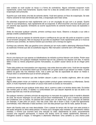 este cuidado se você souber os riscos e a forma de controlá-los. Alguns solventes evaporam muito
rapidamente, outros mais lentamente. Quanto maior for a área de contato entre o solvente e o ar, maior
evaporação será produzida.
Suponha que você deixe uma lata de solvente aberta. Você terá apenas um fluxo de evaporação. Se este
mesmo solvente for todo derramado pelo chão, a evaporação será maior ainda.
Os solventes evaporam-se mais rapidamente com o ar em circulação do que com o ar parado. Quanto
maior for sua temperatura, mais rapidamente ele se evaporará. É difícil encontrar uma boa razão para que
um solvente seja aquecido. Entretanto se ocorrer aquecimento do solvente haverá riscos de explosões e
incêndios.
Antes de manusear qualquer solvente, primeiro conheça seus riscos. Observe a situação a sua volta e
planeje a tarefa cuidadosamente.
Lembre-se de que os vapores do solvente atuam e certifique-se de que ele não pode se evaporar a ponto
de se tornarem perigosos. Não se esqueça de que eles se espalham muito rapidamente pelo ar e move-se
conforme suas correntes, da mesma maneira que acontece com a fumaça do cigarro.
Conheça seu solvente. Não use gasolina como solvente por ser muito volátil e altamente inflamável Prefira
as essências minerais que são os substitutos seguros. Não manuseie o solvente sem o EPI adequado.
25. ÁCIDOS
Houve uma época em que apenas os trabalhadores da indústria química lidavam com ácidos. Porém essa
época já passou. Em qualquer instalação industrial hoje em dia, podemos nos deparar com eles. A maioria
deles é mais ou menos prejudicial quando manuseados, ou podem causar danos só de se chegar perto
deles.
Todos eles podem ser manuseados com segurança, mas antes deve-se saber como. Você tem de respeitar
esta substância. Os dicionários dizem que os ácidos têm um gosto azedo e que atacam os metais. A parte
relativa ao gosto não nos interessa muito, mas a parte que fala da capacidade de atacar os metais é.
Porque esta é a característica que os tornam perigosos.
O dicionário deve mencionar que eles também atacam a pele e os tecidos orgânicos, além de outras
coisas.
Alguns deles podem iniciar um incêndio e alguns podem produzir gases venenosos ou inflamáveis. Sendo
assim, é muito importante você saber um pouco mais sobre os ácidos ao manuseá-lo.
Lembre-se sempre de que qualquer ácido ataca, isto é, queima a pele e os tecidos abaixo dela. Os ácidos
são mortais para os olhos. A rapidez e a profundidade com que atacam depende do tipo de ácido e do
quanto seja forte seu nível de concentração.
De qualquer maneira o primeiro princípio de segurança no manuseio de qualquer ácido é mantê-lo afastado
de você. Se houver respingos na sua pele procure lavar imediatamente. É aí que a maioria das pessoas
tem problemas com os ácidos. As pessoas têm contato com um ácido fraco, como a solução de baterias
por exemplo. A pele arde um pouco, mas não muito. Elas vão e lavam o local. A pele fica ligeiramente
avermelhada, meio inflamada e nada acontece. Com isto elas pensam que não foi nada, apesar de tudo.
Assim vão ficando cada vez mais descuidadas. Com o passar do tempo não há rigor com este produto e
ele acaba atingindo os olhos desta pessoa. A menos que a lavagem seja imediata e o atendimento médico
imediato, o mínimo que ocorrerá será uma redução na visão. Dependendo do ácido, provavelmente
causará uma cegueira permanente. A maioria dos ácidos corrói os metais rapidamente, liberando o
hidrogênio durante a reação. O hidrogênio é altamente inflamável. Uma centelha ou uma chama pode
 