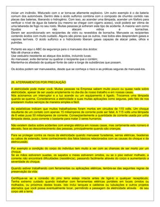 iniciar um incêndio. Misturado com o ar torna-se altamente explosivo. Um outro exemplo é o da bateria
comum dos automóveis. Dentro dela o ácido sulfúrico combina com o composto de chumbo contido nas
placas das baterias, liberando o hidrogênio. Com isso, ao acender uma lâmpada, acender um fósforo para
verificar o nível de água da bateria (ou mesmo se chegar com cigarro aceso), você poderá ser vitima de
uma labareda de fogo no seu rosto. Muitas pessoas já sofreram este tipo de acidente. A maioria vem como
líquidos e não atacam vidros e borrachas.
Derem ser acondicionado em recipientes de vidro ou revestidos de borracha. Manuseie os recipientes
contendo ácidos com muito cuidado. Alguns são piores que os outros, mas todos eles desprendem gases e
vapores terríveis. O ácido sulfúrico e o hidrocloreto liberam gases capazes de atacar peles, olhos e
pulmões.
Portanto eis aqui o ABC da segurança para o manuseio dos ácidos:
Não dê chance a eles;
Use vestuário resistente ao ataque dos ácidos, incluindo luvas;
Ao manusear, evite derramar ou quebrar o recipiente que o contém;
Mantenha-os afastado de qualquer fonte de calor e longe de substâncias que possam.
Os ácidos podem ser manuseados, desde que se conheça o risco e as práticas seguras de manuseá-los.
26. ATERRAMENTOS POR PRECAUÇÃO
A eletricidade pode matar você. Muitas pessoas na Empresa sabem muito pouco ou quase nada sobre
eletricidade, apesar de ser usada amplamente no dia-dia de nosso trabalho e em nossas casas.
Nós acionamos um interruptor e a luz acende ou um equipamento é ligado. Trocamos uma lâmpada
quando se queima. Consideramos a eletricidade e suas muitas aplicações como seguras, pelo fato de nos
prestarem muitos serviços de maneira simples e fácil.
As estatísticas indicam que muitos trabalhadores foram mortos em circuitos de 115 volts. Um choque
resultante de um contato com apenas 15 miliamperes de corrente pode ser fatal. A 115 volts uma lâmpada
de 6 velas puxa 50 miliamperes de corrente. Conseqüentemente a quantidade de corrente usada por unha
lâmpada desta, puxa corrente o bastante para matar 3 seres humanos.
Não existem dados sobre acidentes com energia elétrica em nossas casas, mas certamente este número é
elevado, face ao desconhecimento das pessoas, principalmente quando são crianças.
Para se proteger contra os riscos da eletricidade quando manusear furadeiras, serras elétricas, lixadeiras
ou cabos de extensão, tome conhecimento dos fatos básicos relacionados com as causas do choque e da
eletrocussão.
Por exemplo a condição do corpo do indivíduo tem muito a ver com as chances de ser morto por um
choque.
Se as mãos estiverem suadas, os sapatos e meias estiverem úmidos, ou se o piso estiver molhado, a
corrente não encontrará dificuldades (resistência), passando facilmente através do corpo e aumentando a
severidade do choque.
Quando estiver trabalhando com ferramentas ou aplicações elétricas, lembre-se das seguintes regras de
preservação da vida:
Certifique-se se a conexão do pino terra esteja intacta antes de ligá-lo a qualquer receptáculo;
Tenha extremo cuidado quando trabalhar com ferramentas elétricas portáteis em locais úmidos ou
molhados, ou próximos destes locais. Isto inclui tanques e caldeiras ou tubulações e outros projetos
aterrados que você possa eventualmente tocar, permitindo a passagem da eletricidade através de seu
corpo até a terra;
 