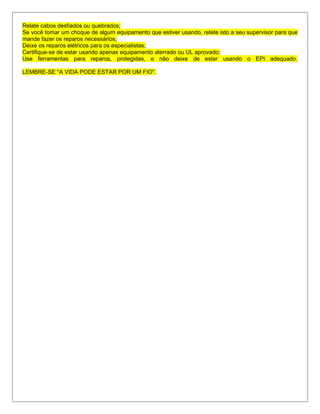 Relate cabos desfiados ou quebrados;
Se você tomar um choque de algum equipamento que estiver usando, relate isto a seu supervisor para que
mande fazer os reparos necessários;
Deixe os reparos elétricos para os especialistas;
Certifique-se de estar usando apenas equipamento aterrado ou UL aprovado;
Use ferramentas para reparos, protegidas, e não deixe de estar usando o EPI adequado.
LEMBRE-SE "A VIDA PODE ESTAR POR UM FIO".
 