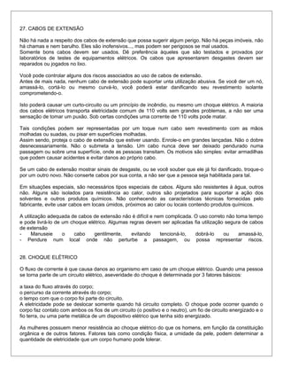 27. CABOS DE EXTENSÃO
Não há nada a respeito dos cabos de extensão que possa sugerir algum perigo. Não há peças imóveis, não
há chamas e nem barulho. Eles são inofensivos..., mas podem ser perigosos se mal usados.
Somente bons cabos devem ser usados. Dê preferência àqueles que são testados e provados por
laboratórios de testes de equipamentos elétricos. Os cabos que apresentarem desgastes devem ser
reparados ou jogados no lixo.
Você pode controlar alguns dos riscos associados ao uso de cabos de extensão.
Antes de mais nada, nenhum cabo de extensão pode suportar unta utilização abusiva. Se você der um nó,
amassá-lo, cortá-lo ou mesmo curvá-lo, você poderá estar danificando seu revestimento isolante
comprometendo-o.
Isto poderá causar um curto-circuito ou um princípio de incêndio, ou mesmo um choque elétrico. A maioria
dos cabos elétricos transporta eletricidade comum de 110 volts sem grandes problemas, a não ser uma
sensação de tomar um puxão. Sob certas condições uma corrente de 110 volts pode matar.
Tais condições podem ser representadas por um toque num cabo sem revestimento com as mãos
molhadas ou suadas, ou pisar em superfícies molhadas.
Assim sendo, proteja o cabo de extensão que estiver usando. Enrole-o em grandes lançadas. Não o dobre
desnecessariamente. Não o submeta a tensão. Um cabo nunca deve ser deixado pendurado numa
passagem ou sobre uma superfície, onde as pessoas transitam. Os motivos são simples: evitar armadilhas
que podem causar acidentes e evitar danos ao próprio cabo.
Se um cabo de extensão mostrar sinais de desgaste, ou se você souber que ele já foi danificado, troque-o
por um outro novo. Não conserte cabos por sua conta, a não ser que a pessoa seja habilitada para tal.
Em situações especiais, são necessários tipos especiais de cabos. Alguns são resistentes à água, outros
não. Alguns são isolados para resistência ao calor, outros são projetados para suportar a ação dos
solventes e outros produtos químicos. Não conhecendo as características técnicas fornecidas pelo
fabricante, evite usar cabos em locais úmidos, próximos ao calor ou locais contendo produtos químicos.
A utilização adequada de cabos de extensão não é difícil e nem complicada. O uso correto não toma tempo
e pode livrá-lo de um choque elétrico. Algumas regras devem ser aplicadas fia utilização segura de cabos
de extensão
- Manuseie o cabo gentilmente, evitando tencioná-lo, dobrá-lo ou amassá-lo,
- Pendure num local onde não perturbe a passagem, ou possa representar riscos.
28. CHOQUE ELÉTRICO
O fluxo de corrente é que causa danos ao organismo em caso de um choque elétrico. Quando uma pessoa
se torna parte de um circuito elétrico, aseveridade do choque é determinada por 3 fatores básicos:
a taxa do fluxo através do corpo;
o percurso da corrente através do corpo;
o tempo com que o corpo foi parte do circuito.
A eletricidade pode se deslocar somente quando há circuito completo. O choque pode ocorrer quando o
corpo faz contato com ambos os fios de um circuito (o positivo e o neutro), um fio de circuito energizado e o
fio terra, ou uma parte metálica de um dispositivo elétrico que tenha sido energizado.
As mulheres possuem menor resistência ao choque elétrico do que os homens, em função da constituição
orgânica e de outros fatores. Fatores tais como condição física, a umidade da pele, podem determinar a
quantidade de eletricidade que um corpo humano pode tolerar.
 