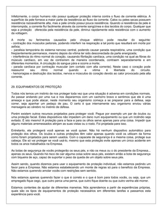 Infelizmente, o corpo humano não possui qualquer proteção interna contra o fluxo de corrente elétrica. A
superfície da pele fornece a maior parte da resistência ao fluxo da corrente. Calos ou peles secas possuem
resistência razoavelmente alta, mas a pele úmida possui pouca resistência. Quando a resistência da pele é
interrompida, a corrente flui facilmente através da corrente sangüínea e dos tecidos do corpo. Qualquer que
seja a proteção oferecida pela resistência da pele, diminui rapidamente esta resistência com o aumento
da voltagem.
A morte ou ferimentos causados pelo choque elétrico pode resultar do seguinte:
- contração dos músculos peitorais, podendo interferir na respiração a tal ponto que resultará em morte por
asfixia;
- paralisia temporária do sistema nervoso central, podendo causar parada respiratória, uma condição que
freqüentemente permanece, mesmo depois da vítima ter sido desconectada da parte energizada;
- interferência do ritmo normal do coração, causando fibrilação cardíaca, uma condição na qual as fibras do
músculo cardíaco, em vez de contraírem de maneira coordenada, contraem separadamente e em
diferentes momentos. A circulação do sangue pára e ocorre a morte;
- parada cardíaca por contração muscular (em contato com alta corrente). Neste caso o coração pode
reassumir seu ritmo normal quando a vitima é libertada do circuito.
- hemorragias e destruição dos tecidos, nervos e músculos do coração devido ao calor provocado pela alta
corrente.
29. EQUIPAMENTOS DE PROTEÇÃO
Todos nós temos um instinto de nos proteger toda vez que uma situação é adversa em condições normais.
Ao passar andando por uma rua e nos depararmos com um cachorro bravo e sentimos que ele é uma
ameaça e que pode atacar, neste momento seu organismo começa a se preparar para a defesa, seja
correr, seja apanhar um pedaço de pau. O certo é que internamente seu organismo enviou várias
mensagens ao cérebro no instinto de defesa.
Porém existem outros recursos projetados para proteger você. Pegue por exemplo um par de óculos ou
uma proteção facial. Estes dispositivos não impedem um dano num equipamento ou que um incêndio seja
evitado. É isto mesmo! A proteção para a face e para os olhos serve apenas para uma coisa. Impedir que
alguns materiais arremessados atinjam as suas vistas ou o rosto. Foi projetada para isso.
Entretanto, ela protegerá você apenas se você quiser. Não há nenhum dispositivo automático para
proteção dos olhos. Os óculos e outras proteções têm valor apenas quando você os utilizam da forma
como foram projetados para serem usados. Com o capacete de segurança é a mesma coisa, protege sua
cabeça. Ele só vai proteger se você usá-lo, mesmo que esta proteção evite apenas um único acidente em
todos os anos trabalhados na Empresa.
As botas de segurança de vocês protegerão os seus pés, e não os meus ou o do presidente da Empresa...
apenas os seus. Quando há risco de cair alguma coisa sobre seus pés, existem então a bota de segurança
com biqueira de aço, capaz de suportar o peso da queda de um objeto sobre seus pés.
Assim sendo, quando dizemos para usar o equipamento de proteção individual, não estamos pedindo um
favor para a Empresa. Não estamos estabelecendo um monte de regras só para o beneficio da Empresa.
Não estamos querendo amolar vocês com restrições sem sentido.
Nós estamos apenas querendo fazer o que é correto e o que é bom para todos vocês, ou seja, que um
empregado fique cego, que outro perca uma perna, que outro fique doente ou que outro venha até morrer.
Estamos contentes de ajudar de diferentes maneiras. Nós aprendemos a partir de experiências próprias,
quais são os tipos de equipamentos de proteção necessários em diferentes tarefas e passamos esta
experiência para você.
 