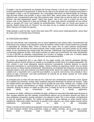 È exigido o uso do equipamento de proteção por normas internas. A lei diz que a Empresa é obrigada a
fornecer gratuitamente o equipamento. E assim ela faz. Mas a lei diz também que a Empresa deve treinar o
empregado e exigir o uso do equipamento. Se o empregado descumprir as determinações da Empresa,
logo ele pode receber uma punição. E isso é muito óbvio. Mas, vamos deixar uma coisa bem clara. Não
podemos usar o equipamento para você. Não podemos estar o tempo todo ao lado de cada um de vocês,
dizendo "use este equipamento agora!" "agora este daqui!". Isto é com você e é assim que deve ser,
porque você os tem disponível e para sua proteção. Às vezes pode parecer complicado ter que colocar
estes ou aqueles EPI como num trabalho de esmerilhamento. Porém pare um minuto para pensar no
assunto. Quanto tempo leva um "besouro" de uma peça de aço ou pedaço de esmeril para atingir seus
olhos? Apenas uma fração de segundo.
Então pessoal, a partir de hoje, vamos zelar pelo nosso EPI, vamos usá-lo sistematicamente, vamos fazer
de nosso setor um exemplo para a Empresa.
30. PROTEÇÃO DAS MÃOS
Dois dos instrumentos mais importantes com os quais trabalhamos são nossas mãos. Provavelmente não
poderíamos usar qualquer outro dispositivo capaz de substituir nossas mãos e ainda mantermos a precisão
e capacidade de manobra delas. Como a maioria das coisas com as quais estamos acostumados,
costumamos não nos lembrar de nossas próprias mãos, exceto quando uma porta prende um de nossos
dedos. Aí sim, lembramos que nossas mãos são sensíveis. Infelizmente, logo esquecemos desta situação
e novamente deixamos de lado. Você ficaria surpreso ao saber que os ferimentos nas mãos representam
1/3 dos 2.000.000 de acidentes incapacitantes que ocorrem no trabalho a cada ano. A maioria destes
acidentes são causados por pontos de pinçamento, aproximadamente 80%.
Os pontos de pinçamento têm o mau hábito de nos pegar quando não estamos prestando atenção.
Podemos evitá-los ficando atentos em relação a sua existência e então tomar os cuidados adequados. Um
bom cuidado é usar luvas adequadas quando estivemos manuseando materiais ásperos ou quando
estivermos levantando ou movimentando objetos. Outras medidas de segurança incluem tirar um tempo
para remover ou dobrar pontas protuberantes. Naturalmente, as proteções das máquinas e as ferramentas
especiais dadas a você, para executar uma determinada tarefa, devem ser usadas. Quando você não toma
cuidado com o maquinário com o qual terá que trabalhar, ou quando você remove uma proteção e não a
coloca no lugar novamente, você está aumentando as chances de ser ferido. Apostar em você nestas
situações é perder na certa.
As proteções para as mãos não são nada de novo. Elas tem sido consideradas importantes a anos. Apesar
dos cuidados que tomamos, nossas mãos receberão pequenos ferimentos de tempos em tempos. Todos
os cuidados devem ser adotados. Para não arrancar as peles de suas mãos, verifique com cuidado o local
que você vai passar movimentando um objeto, certifique-se que as portas e corredores são largos o
suficiente. Quando for descer um objeto ao chão tome o cuidado de não ter os dedos prensados, procure
ajuda, solicite um companheiro para fazer o devido calçamento.
Ao apanhar um objeto, verifique as condições de pega, verifique se suas mãos não estão sujas de graxa ou
óleo. Aquelas pessoas que são casadas, provavelmente alguma vez já brincaram dizendo que todos os
seus problemas começaram quando colocaram uma aliança no dedo. Isto é uma verdade, principalmente
no que diz respeito ao trabalho. Por razões de segurança não use alianças ou anéis quando estiver
trabalhando. Estas jóias podem facilmente se prender numa máquina e em outros objetos quando estiver
trabalhando, provocando cortes no dedo e até amputação.
Polias e correias formam pontos de pinçamento e devem ser cobertas com proteções.
Se você necessitar recolher vidros quebrados, pregos ou objetos cortantes, use as luvas para a tarefa.
Nunca tente manusear esse material com as mãos descobertas.
 