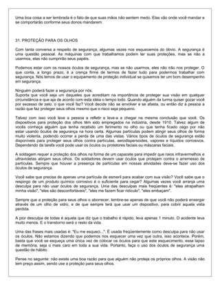 Uma boa coisa a ser lembrada é o fato de que suas mãos não sentem medo. Elas vão onde você mandar e
se comportarão conforme seus donos mandarem.
31. PROTEÇÃO PARA OS OLHOS
Com tanta conversa a respeito de segurança, algumas vezes nos esquecemos do óbvio. A segurança é
uma questão pessoal. As máquinas com que trabalhamos podem ter suas proteções, mas se não a
usarmos, elas não cumprirão seus papéis.
Podemos estar com os nossos óculos de segurança, mas se não usarmos, eles não irão nos proteger. O
que conta, a longo prazo, é a crença firme de termos de fazer tudo para podermos trabalhar com
segurança. Nós temos de usar o equipamento de proteção individual se quisemos ter um bom desempenho
em segurança.
Ninguém poderá fazer a segurança por nós.
Suporta que você seja um daqueles que acreditam na importância de proteger sua visão em qualquer
circunstância e que aja de acordo com esta idéia o tempo todo. Quando alguém da turma quiser gozar você
por excesso de zelo, o que você faz? Você decide não se envolver e se afasta, ou então diz à pessoa a
razão que faz proteger seus olhos mesmo que o risco seja pequeno.
Talvez com isso você leve a pessoa a refletir e leve-a a chegar na mesma conclusão que você. Os
dispositivos para proteção dos olhos têm sido empregados na indústria, desde 1910. Talvez algum de
vocês conheça alguém que tenha recebido um ferimento no olho ou que tenha ficado cego por não
estar usando óculos de segurança na hora certa. Algumas partículas podem atingir seus olhos de forma
muito violenta, podendo ocorrer a perda de uma das vistas. Vários tipos de óculos de segurança estão
disponíveis para proteger seus olhos contra partículas, aerodispersoides, vapores e líquidos corrosivos.
Dependendo da tarefa você pode usar os óculos ou protetores faciais ou máscaras faciais.
A soldagem requer a proteção dos olhos na forma de um capacete para impedir que raios infravermelhos e
ultravioletas atinjam seus olhos. Os soldadores devem usar óculos que protejam contra o arremesso de
partículas. Sempre que houver a presença de partículas em nossas atividades deve-se fazer uso dos
óculos de segurança.
Você sabe que precisa de apenas urna partícula de esmeril para acabar com sua visão? Você sabe que o
respingo de um produto químico corrosivo é o suficiente para cegar? Algumas vezes você arranja uma
desculpa para não usar óculos de segurança. Uma das desculpas mais freqüentes é: "eles atrapalham
minha visão", "eles são desconfortáveis", "eles me fazem ficar ridículo", "eles embaçam".
Sempre que a proteção para seus olhos o aborrecer, lembre-se apenas de que você não poderá enxergar
através de um olho de vidro, e de que sempre terá que usar um dispositivo, para cobrir aquela vista
perdida.
A pior desculpa de todas é aquela que diz que o trabalho é rápido, leva apenas 1 minuto. O acidente leva
muito menos. E o transtorno será o resto da vida.
Uma das frases mais usadas é: "Eu me esqueci...". É usada freqüentemente como desculpa para não usar
os óculos. Não estamos dizendo que podemos nos esquecer uma vez que outra, isso acontece. Porém,
basta que você se esqueça uma única vez de colocar os óculos para que este esquecimento, esse lapso
de memória, seja o mais caro em toda a sua vida. Portanto, faça o uso dos óculos de segurança uma
questão de hábito.
Pense no seguinte: não existe uma boa razão para que alguém não proteja os próprios olhos. A visão não
tem preço assim, sendo use a proteção para seus olhos.
 