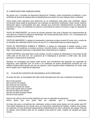 32. COMPETIÇÃO PARA CABEÇAS DURAS
De acordo com o Conselho de Segurança Nacional do Trabalho, várias companhias já adotaram o novo
certificado de dureza de cabeças para os trabalhadores que acham ter suas cabeças duras o suficiente.
Vários testes foram aplicados para determinar se um trabalhador pode obter esse certificado. Alguns
funcionários desta seção já expressaram seu interesse em ganharem certificados. Assim sendo, estamos
oferecendo agora a oportunidade para eles. Aqueles que concluírem satisfatoriamente os testes abaixo
receberão um boné, um certificado na moldura e a permissão de usarem os bonés no lugar do capacete de
segurança.
TESTE DE PENETRAÇÃO. Um prumo de chumbo pesando meio quilo é deixado cair repentinamente de
uma altura de 3 metros na cabeça do interessado. Se a ponta penetrar pelo menos 1 cm, o interessado terá
passado na primeira fase do exame.
TESTE DE ABSORÇÃO. A cabeça do interessado é submersa na água durante 24 horas, sem o auxílio de
ar mandado Se a absorção total for menor do que 0,5 % o interessado passa ao exame seguinte.
TESTE DE RESISTÊNCIA QUÍMICA E TÉRMICA: A cabeça do interessado é testada quanto a suas
propriedades de resistência a produtos químicos, incluindo ácidos e solventes, e quanto a resistência ao
fogo. Tendo passado nesta fase, o interessado fará o teste final que é o elétrico.
TESTE ELÉTRICO. Este teste final e muito simples, envolve a cabeça do interessado a uma tensão de até
3.000 volts em 60 hertz CA. Um vazamento de 9 miliamperes é permitido a 2.000 volts, não sendo
permitido o rompimento do isolamento.
Qualquer um empregado que passar neste exame, que normalmente são aplicados aos capacetes de
segurança, será agraciado com um boné e um certificado de dureza devidamente envolvido por uma
moldura moderna para permitir que ele use apenas o boné enquanto estiver trabalhando em locais onde
lhe for exigido usar o capacete de segurança.
33. O VALOR DO CAPACETE DE SEGURANÇA JÁ FOI APROVADO
Ao longo dos dias, os empregados têm dado várias desculpas para não usar o capacete de segurança:
Ele é muito pesado!
Ele me dá dor de cabeça!
Ele machuca meu pescoço!
Ele é muito frio para ser usado!
Ele é muito quente para se usado!
Ele não me deixa ouvir direito!
Ele não me deixa enxergar direito!
Ele faz eu ficar careca!
Hoje em dia, até que não há muita resistência em usar os capacetes de segurança.
Houve época que nem podia falar em capacete, que o empregado reclamava.
Ao longo dos anos a consciência tem melhorado, embora muitos ainda relutam em não aceitar este EPI
como parte integrante do seu dia-dia como um instrumento importante de trabalho. Imagine uma enxada,
um machado ou outra ferramenta desprendendo acidentalmente do cabo e atingindo seu colega. Pode ser
na cabeça, como também pode ser em qualquer outra parte do corpo. Imagine ser atingido por peças
móveis.
 