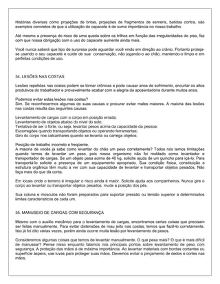 Histórias diversas como projeções de britas, projeções de fragmentos de esmeris, batidas contra, são
exemplos concretos de que a utilização do capacete é de suma importância no nosso trabalho.
Até mesmo a presença do risco de uma queda sobre os trilhos em função das irregularidades do piso, faz
com que nossa obrigação com o uso do capacete aumente ainda mais.
Você nunca saberá que tipo de surpresa pode aguardar você vindo em direção ao crânio. Portanto proteja-
se usando o seu capacete e cuide de sua conservação, não jogando-o ao chão, mantendo-o limpo e em
perfeitas condições de uso.
34. LESÕES NAS COSTAS
Lesões repetidas nas costas podem se tornar crônicas e pode causar anos de sofrimento, encurtar os altos
produtivos do trabalhador e provavelmente acabar com a alegria da aposentadoria durante muitos anos.
Podemos evitar estas lesões nas costas?
Sim. Se reconhecermos algumas de suas causas e procurar evitar males maiores. A maioria das lesões
nas costas resulta das seguintes causas:
Levantamento de cargas com o corpo em posição errada;
Levantamento de objetos abaixo do nível do solo;
Tentativa de ser o forte, ou seja, levantar pesos acima da capacidade da pessoa;
Escorregões quando transportando objetos ou operando ferramentas;
Giro do corpo nos calcanhares quando se levanta ou carrega objetos;
Posição de trabalho incorreto e freqüente.
A maioria de vocês já sabe como levantar do chão um peso corretamente? Todos nós temos limitações
quando temos de levantar um peso, pois nosso organismo não foi moldado como levantador e
transportador de cargas. Se um objeto pesa acima de 40 kg, solicite ajuda de um guincho para içá-lo. Para
transportá-lo solicite a presença de um equipamento apropriado. Sua condição física, constituição e
estrutura orgânica têm muito a ver com sua capacidade de levantar e transportar objetos pesados. Não
faça mais do que dá conta.
Em locais onde o terreno é irregular o risco ainda é maior. Solicite ajuda aos companheiros. Nunca gire o
corpo ao levantar ou transportar objetos pesados, mude a posição dos pés.
Sua coluna e músculos não foram preparados para suportar pressão ou tensão superior a determinados
limites característicos de cada um.
35. MANUSEIO DE CARGAS COM SEGURANÇA
Mesmo com o auxilio mecânico para o levantamento de cargas, encontramos certas coisas que precisam
ser feitas manualmente. Para evitar distensões de mau jeito nas costas, temos que fazê-lo corretamente.
Isto já foi dito várias vezes, porém ainda ocorre muita lesão por levantamento de pesos.
Consideremos algumas coisas que temos de levantar manualmente. O que pesa mais? O que é mais difícil
de manusear? Pense nisso enquanto falamos nos principais pontos sobre levantamento de peso com
segurança. A proteção das mãos é de máxima importância. Ao levantar materiais com bordas cortantes ou
superfície áspera, use luvas para proteger suas mãos. Devemos evitar o pinçamento de dedos e cortes nas
mãos.
 