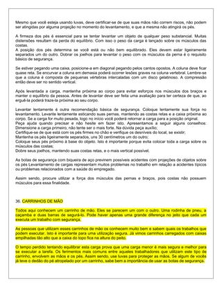 Mesmo que você esteja usando luvas, deve certificar-se de que suas mãos não correm riscos, não podem
ser atingidas por alguma projeção no momento do levantamento, e que a mesma não atingirá os pés.
A firmeza dos pés é essencial para se tentar levantar um objeto de qualquer peso substancial. Muitas
distensões resultam da perda do equilíbrio. Com isso o peso da carga é lançado sobre os músculos das
costas.
A posição dos pés determina se você está ou não bem equilibrado. Eles devem estar ligeiramente
separados um do outro. Dobrar os joelhos para levantar o peso com os músculos da perna é o requisito
básico de segurança.
Se estiver pegando uma caixa, posicione-a em diagonal pegando pelos cantos opostos. A coluna deve ficar
quase reta. Se encurvar a coluna em demasia poderá ocorrer lesões graves na coluna vertebral. Lembre-se
que a coluna é composta de pequenas vértebras intercaladas com um disco gelatinoso. A compressão
então deve ser no sentido vertical.
Após levantada a carga, mantenha próxima ao corpo para evitar esforços nos músculos dos braços e
manter o equilíbrio da pessoa. Antes de levantar deve ser feita uma avaliação para ter certeza de que, ao
erguê-la poderá traze-la próxima ao seu corpo.
Levantar lentamente é outra recomendação básica de segurança. Coloque lentamente sua força no
levantamento. Levante lentamente esticando suas pernas, mantendo as costas retas e a caixa próxima ao
corpo. Se a carga for muito pesada, logo no início você poderá retornar a carga para a posição original.
Peça ajuda quando precisar e não hesite em fazer isto. Apresentamos a seguir alguns conselhos:
Dimensione a carga primeiro, não tente ser o mais forte. Na dúvida peça auxílio;
Certifique-se de que está com os pés firmes no chão e verifique os desníveis do local, se existir;
Mantenha os pés ligeiramente separados, uns 30 centímetros um do outro;
Coloque seus pés próximo à base do objeto. Isto é importante porque evita colocar toda a carga sobre os
músculos das costas;
Dobre seus joelhos, mantendo suas costas retas, e o mais vertical possível.
As botas de segurança com biqueira de aço previnem possíveis acidentes com projeções de objetos sobre
os pés Levantamento de cargas representam muitos problemas no trabalho em relação a acidentes típicos
ou problemas relacionados com a saúde do empregado.
Assim sendo, procure utilizar a força dos músculos das pernas e braços, pois costas não possuem
músculos para essa finalidade.
36. CARRINHOS DE MÃO
Todos aqui conhecem um carrinho de mão. Eles se parecem um com o outro. Uma rodinha de pneu, a
caçamba e duas barras de segurá-lo. Pode haver apenas uma grande diferença no jeito que cada um
executa um trabalho com segurança.
As pessoas que utilizam esses carrinhos de mão os conhecem muito bem e sabem quais os trabalhos que
podem executar. Isto é importante para uma utilização segura. Já vimos carrinhos carregados com caixas
empilhadas tão alto que a caixa do topo fica na altura do peito.
O tempo perdido tentando equilibrar esta carga prova que uma carga menor é mais segura e melhor para
se executar a tarefa. Os ferimentos mais comuns entre aqueles trabalhadores que utilizam este tipo de
carrinho, envolvem as mãos e os pés. Assim sendo, use luvas para proteger as mãos. Se algum de vocês
já teve o dedão do pé atropelado por um carrinho, sabe bem a importância de usar as botas de segurança.
 