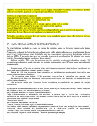 Não tente impedir o movimento do carrinho usando os pés. Isto acabará mais tarde com uma lesão Existem
certos procedimentos que deve ser seguido para os utilitários destes carrinhos:
mantenha a carga mais baixa possível;
coloque primeiro os objetos pesados, depois os mais leves;
coloque a carga de modo que o peso concentre no eixo;
não obstrua sua visão com cargas altas;
ao levantar o carrinho, faça força com os braços e pernas e não com as costas;
o carrinho é que deve transportar a carga, você só empurra e equilibra;
nunca ande para trás com carrinho carregado;
quando descer uma rampa, mantenha o carrinho virado para frente, quando subir inverta a posição;
os carrinhos de mão não devem ser usados em rampas acima de 5%.
Ao final do expediente o mesmo deve ser mantido numa posição tal que os cabos não venham a oferecer
riscos de choques por pessoas.
37. EMPILHADEIRAS - AS MULAS DE CARGA DO TRABALHO
As empilhadeiras, verdadeiras mulas de carga da indústria, estão se tomando rapidamente bestas
perigosas.
Anualmente, milhares de ferimentos com afastamento estão relacionados com as empilhadeiras. Desde
quem foram introduzidas nos locais de trabalho elas são responsáveis pelo aumento do índice de acidentes
tirais de 400%. O aumento alarmante de operação insegura de empilhadeiras foi relatado num estudo
recente. Eis aqui algumas das conclusões desse estudo:
- Mais da metade - 52% - dos fermentos no período estudado envolveu empilhadeiras móveis, 19%
envolveram empilhadeiras sendo operadas em veículos estacionados e em 19% dos casos a empilhadeira
estava parada;
- Quase metade (45%), dos ferimentos, foram sofridos por empregados trabalhando ou caminhando em
áreas onde as empilhadeiras estavam sendo operadas;
- Cerca de 15% dos ferimentos foram causados em trabalhadores regularmente designados para
tarefas próximas das empilhadeiras;
- Os ferimentos mais típicos (22%) envolviam escoriações e contusões nas pernas, pés;
- Esmagamentos foram os ferimentos mais comuns associados com elevação ou abaixamento dos
garfos das empilhadeiras;
- Os acidentes fatais que houveram, foram provocados principalmente por quedas de cargas,
tombamento.
A maior parte destes acidentes poderia ter sido evitada se as regras de segurança abaixo fossem seguidas:
Não levante a carga com a empilhadeira em movimento;
Não transporte a carga com o garfo totalmente levantado;
Dirija cuidadosamente e lentamente nas esquinas e sinalize com a buzina nos cruzamentos;
Verifique se as plataformas usadas para acesso a caminhões ou vagões têm a largura e a resistência
necessárias para suportar a empilhadeira;
Evite paradas súbitas;
Não transporte passageiros, de carona;
Observe os espaços acima e o giro da extremidade traseira;
Para melhor visão, dê ré ao transportar cargas grandes, mas fique virado para a direção do deslocamento;
Transporte carga somente em conformidade com a capacidade nominal da empilhadeira;
Levante a carga com o mastro vertical ou ligeiramente inclinado para trás;
Não transporte cargas ou pilhas instáveis. Certifique que as cargas estejam
 