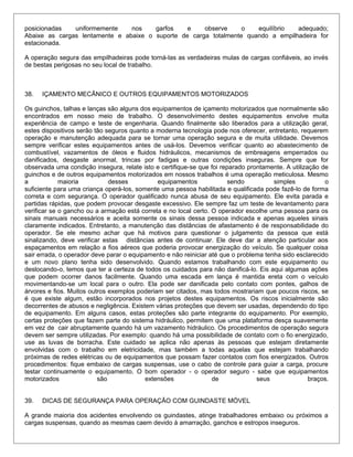 posicionadas uniformemente nos garfos e observe o equilíbrio adequado;
Abaixe as cargas lentamente e abaixe o suporte de carga totalmente quando a empilhadeira for
estacionada.
A operação segura das empilhadeiras pode torná-las as verdadeiras mulas de cargas confiáveis, ao invés
de bestas perigosas no seu local de trabalho.
38. IÇAMENTO MECÂNICO E OUTROS EQUIPAMENTOS MOTORIZADOS
Os guinchos, talhas e lanças são alguns dos equipamentos de içamento motorizados que normalmente são
encontrados em nosso meio de trabalho. O desenvolvimento destes equipamentos envolve muita
experiência de campo e teste de engenharia. Quando finalmente são liberados para a utilização geral,
estes dispositivos serão tão seguros quanto a moderna tecnologia pode nos oferecer, entretanto, requerem
operação e manutenção adequada para se tornar uma operação segura e de muita utilidade. Devemos
sempre verificar estes equipamentos antes de usá-los. Devemos verificar quanto ao abastecimento de
combustível, vazamentos de óleos e fluidos hidráulicos, mecanismos de embreagens emperrados ou
danificados, desgaste anormal, trincas por fadigas e outras condições inseguras. Sempre que for
observada uma condição insegura, relate isto e certifique-se que foi reparado prontamente. A utilização de
guinchos e de outros equipamentos motorizados em nossos trabalhos é uma operação meticulosa. Mesmo
a maioria desses equipamentos sendo simples o
suficiente para uma criança operá-los, somente uma pessoa habilitada e qualificada pode fazê-lo de forma
correta e com segurança. O operador qualificado nunca abusa de seu equipamento. Ele evita parada e
partidas rápidas, que podem provocar desgaste excessivo. Ele sempre faz um teste de levantamento para
verificar se o gancho ou a armação está correta e no local certo. O operador escolhe uma pessoa para os
sinais manuais necessários e aceita somente os sinais dessa pessoa indicada e apenas aqueles sinais
claramente indicados. Entretanto, a manutenção das distâncias de afastamento é de responsabilidade do
operador. Se ele mesmo achar que há motivos para questionar o julgamento da pessoa que está
sinalizando, deve verificar estas distâncias antes de continuar. Ele deve dar a atenção particular aos
espaçamentos em relação a fios aéreos que poderia provocar energização do veículo. Se qualquer coisa
sair errada, o operador deve parar o equipamento e não reiniciar até que o problema tenha sido esclarecido
e um novo plano tenha sido desenvolvido. Quando estamos trabalhando com este equipamento ou
deslocando-o, temos que ter a certeza de todos os cuidados para não danificá-lo. Eis aqui algumas ações
que podem ocorrer danos facilmente. Quando uma escada em lança é mantida ereta com o veículo
movimentando-se um local para o outro. Ela pode ser danificada pelo contato com pontes, galhos de
árvores e fios. Muitos outros exemplos poderiam ser citados, mas todos mostrariam que poucos riscos, se
é que existe algum, estão incorporados nos projetos destes equipamentos. Os riscos inicialmente são
decorrentes de abusos e negligência. Existem várias proteções que devem ser usadas, dependendo do tipo
de equipamento. Em alguns casos, estas proteções são parte integrante do equipamento. Por exemplo,
certas proteções que fazem parte do sistema hidráulico, permitem que uma plataforma desça suavemente
em vez de cair abruptamente quando há um vazamento hidráulico. Os procedimentos de operação segura
devem ser sempre utilizadas. Por exemplo: quando há uma possibilidade de contato com o fio energizado,
use as luvas de borracha. Este cuidado se aplica não apenas às pessoas que estejam diretamente
envolvidas com o trabalho em eletricidade, mas também a todas aquelas que estejam trabalhando
próximas de redes elétricas ou de equipamentos que possam fazer contatos com fios energizados. Outros
procedimentos: fique embaixo de cargas suspensas, use o cabo de controle para guiar a carga, procure
testar continuamente o equipamento. O bom operador - o operador seguro - sabe que equipamentos
motorizados são extensões de seus braços.
39. DICAS DE SEGURANÇA PARA OPERAÇÃO COM GUINDASTE MÓVEL
A grande maioria dos acidentes envolvendo os guindastes, atinge trabalhadores embaixo ou próximos a
cargas suspensas, quando as mesmas caem devido à amarração, ganchos e estropos inseguros.
 