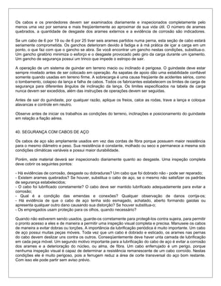 Os cabos e os prendedores devem ser examinados diariamente e inspecionados completamente pelo
menos uma vez por semana e mais freqüentemente ao aproximar de sua vida útil. O número de arames
quebrados, a quantidade de desgaste dos arames externos e a evidência de corrosão são indicadores.
Se um cabo de 6 por 19 ou de 6 por 25 tiver seis arames partidos numa perna, esta seção de cabo estará
seriamente comprometida. Os ganchos deterioram devido à fadiga e à má prática de içar a carga em um
ponto, o que faz com que o gancho se abra. Se você encontrar um gancho nestas condições, substitua-o.
Um gancho giratório minimiza o esforço e o desgaste provocado pelo giro da carga durante um içamento.
Um gancho de segurança possui um trinco que impede o estropo de sair.
A operação de um sistema de guindar em terreno macio ou inclinado é perigosa. O guindaste deve estar
sempre nivelado antes de ser colocado em operação. As sapatas de apoio dão uma estabilidade confiável
somente quando usadas em terreno firme. A sobrecarga é uma causa freqüente de acidentes sérios, como
o tombamento, colapso da lança e falha de cabos. Todos os fabricantes estabelecem os limites de carga de
segurança para diferentes ângulos de inclinação da lança. Os limites especificados na tabela de carga
nunca devem ser excedidos, além das instruções de operações devem ser seguidas.
Antes de sair do guindaste, por qualquer razão, aplique os freios, calce as rodas, trave a lança e coloque
alavancas e controle em neutro.
Observe antes de iniciar os trabalhos as condições do terreno, inclinações e posicionamento do guindaste
em relação a fiação aérea.
40. SEGURANÇA COM CABOS DE AÇO
Os cabos de aço são amplamente usados em vez das cordas de fibra porque possuem maior resistência
para o mesmo diâmetro e peso. Sua resistência é constante, molhado ou seco e permanece a mesma sob
condições climáticas variáveis e possui maior durabilidade.
Porém, este material deverá ser inspecionado diariamente quanto ao desgaste. Uma inspeção completa
deve cobrir os seguintes pontos:
- Há evidências de corrosão, desgaste ou dobraduras? Um cabo que foi dobrado não - pode ser reparado;
- Existem arames quebrados? Se houver, substitua o cabo de aço, se o mesmo não satisfizer os padrões
de segurança estabelecidos;
- O cabo foi lubrificado corretamente? O cabo deve ser mantido lubrificado adequadamente para evitar a
corrosão;
- Qual é a condição das emendas e conexões? Qualquer observação de danos corrija-os;
- Há evidência de que o cabo de aço tenha sido esmagado, achatado, aberto formando gaiolas ou
apresenta qualquer outro dano causando sua distorção? Se houver substitua-o;
- Os empregados usam proteção para os olhos, quando necessário?
Quando não estiverem sendo usados, guarde-os corretamente para protegê-los contra sujeira, para permitir
o pronto acesso a eles e de maneira a permitir uma inspeção visual completa e precisa. Manuseie os cabos
de maneira a evitar dobras ou torções. A importância da lubrificação periódica é muito importante. Um cabo
de aço possui muitas peças móveis. Toda vez que um cabo é dobrado e esticado, os arames nas pernas
do cabo devem deslizar uns contra os outros. Conseqüentemente deve haver unta camada de lubrificação
em cada peça móvel. Um segundo motivo importante para a lubrificação do cabo de aço é evitar a corrosão
dos arames e a deterioração do núcleo, ou alma, de fibra. Um cabo enferrujado é um perigo, porque
nenhuma inspeção visual é capaz de determinar a resistência remanescente de um cabo corroído. Nestas
condições ele é muito perigoso, pois a ferrugem reduz a área de corte transversal do aço bom restante.
Com isso ele pode partir sem aviso prévio.
 