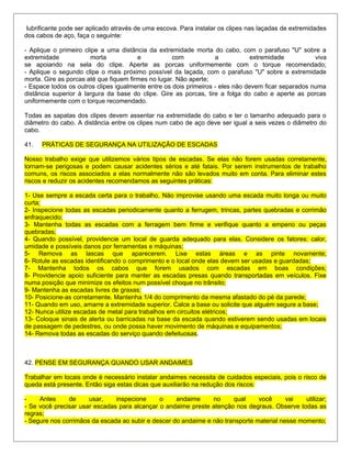lubrificante pode ser aplicado através de uma escova. Para instalar os clipes nas laçadas de extremidades
dos cabos de aço, faça o seguinte:
- Aplique o primeiro clipe a uma distância da extremidade morta do cabo, com o parafuso "U" sobre a
extremidade morta e com a extremidade viva
se apoiando na sela do clipe. Aperte as porcas uniformemente com o torque recomendado;
- Aplique o segundo clipe o mais próximo possível da laçada, com o parafuso "U" sobre a extremidade
morta. Gire as porcas até que fiquem firmes no lugar. Não aperte;
- Espace todos os outros clipes igualmente entre os dois primeiros - eles não devem ficar separados numa
distância superior à largura da base do clipe. Gire as porcas, tire a folga do cabo e aperte as porcas
uniformemente com o torque recomendado.
Todas as sapatas dos clipes devem assentar na extremidade do cabo e ter o tamanho adequado para o
diâmetro do cabo. A distância entre os clipes num cabo de aço deve ser igual a seis vezes o diâmetro do
cabo.
41. PRÁTICAS DE SEGURANÇA NA UTILIZAÇÃO DE ESCADAS
Nosso trabalho exige que utilizemos vários tipos de escadas. Se elas não forem usadas corretamente,
tornam-se perigosas e podem causar acidentes sérios e até fatais. Por serem instrumentos de trabalho
comuns, os riscos associados a elas normalmente não são levados muito em conta. Para eliminar estes
riscos e reduzir os acidentes recomendamos as seguintes práticas:
1- Use sempre a escada certa para o trabalho. Não improvise usando uma escada muito longa ou muito
curta;
2- Inspecione todas as escadas periodicamente quanto a ferrugem, trincas, partes quebradas e corrimão
enfraquecido;
3- Mantenha todas as escadas com a ferragem bem firme e verifique quanto a empeno ou peças
quebradas;
4- Quando possível, providencie um local de guarda adequado para elas. Considere os fatores: calor,
umidade e possíveis danos por ferramentas e máquinas;
5- Remova as lascas que aparecerem. Lixe estas áreas e as pinte novamente;
6- Rotule as escadas identificando o comprimento e o local onde elas devem ser usadas e guardadas;
7- Mantenha todos os cabos que forem usados com escadas em boas condições;
8- Providencie apoio suficiente para manter as escadas presas quando transportadas em veículos. Fixe
numa posição que minimize os efeitos num possível choque no trânsito;
9- Mantenha as escadas livres de graxas;
10- Posicione-as corretamente. Mantenha 1/4 do comprimento da mesma afastado do pé da parede;
11- Quando em uso, amarre a extremidade superior. Calce a base ou solicite que alguém segure a base;
12- Nunca utilize escadas de metal para trabalhos em circuitos elétricos;
13- Coloque sinais de alerta ou barricadas na base da escada quando estiverem sendo usadas em locais
de passagem de pedestres, ou onde possa haver movimento de máquinas e equipamentos;
14- Remova todas as escadas do serviço quando defeituosas.
42. PENSE EM SEGURANÇA QUANDO USAR ANDAIMES
Trabalhar em locais onde é necessário instalar andaimes necessita de cuidados especiais, pois o risco de
queda está presente. Então siga estas dicas que auxiliarão na redução dos riscos:
- Antes de usar, inspecione o andaime no qual você vai utilizar;
- Se você precisar usar escadas para alcançar o andaime preste atenção nos degraus. Observe todas as
regras;
- Segure nos corrimãos da escada ao subir e descer do andaime e não transporte material nesse momento;
 