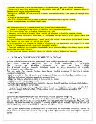 - Mantenha o andaime livre de material não usado ou desnecessário que possa causar um tropeção;
- Verifique se os pranchões do andaime não se projetam acima de 15 cm além das - barras transversais.
Se forem muito longos, eles podem inclinar;
- Verifique as condições de estabilidade do andaime. Procure instalar em locais nivelados e esteja atento
aos calços;
- Nunca pule de um andaime;
- Para os andaimes móveis, aplicar freios e calçar os roletes antes de subir para trabalhar;
- Amarre as extremidades superiores num local fixo.
Para eliminar os riscos de queda de objetos, siga as seguintes regras básicas:
1- Observe as boas regras de arrumação e ordenação das plataformas do andaime;
2- Certifique-se que os pranchões estão firmes e no local certo;
3- Não deixe ferramentas ou material soltos. Limpe a plataforma ao filial de cada turno de trabalho;
4- Se alguém estiver trabalhando acima de você, certifique-se que haja proteção acima da sua cabeça. Use
o capacete;
5- Nunca arremesse uma ferramenta ou objetos para outra pessoa. Se necessitar passar algum objeto a
outra pessoa, use uma corda, um cesto ou uma sacola;
6- Certifique-se que uma pessoa que esteja ao nível do solo, que está içando uma carga com a corda
manual, ou que esteja abaixando uma carga, permaneça afastada;
7- Se estiver sendo feito algum trabalho de demolição ou de alvenaria, coloque uma tela no espaço entre a
plataforma e o corrimão superior;
8- Utilize o cinto de segurança quando não houver num dos lados do andaime um corrimão.
43. SEGURANÇA COM MÁQUINAS OPERATRIZES EM OFICINAS
Algumas observações que devem ser seguidas no trabalho com máquinas operatrizes em oficinas:
-Não opere máquinas operatrizes sem a devida qualificação e treinamento;
-Não remova as proteções existentes e nem as torne inúteis;
-Use protetores oculares, capacete, protetores faciais ou outros dispositivos de proteção;
-Use o vestuário na medida exata,
-Não use anéis, jóias frouxas, cordões, luvas largas, cordões enrolados no pescoço e cabelos
excessivamente longos;
- Use a ferramenta correta e adequadamente presa para trabalhar em cortes, furacões, modelagem, etc.
- Não limpe ou lubrifique máquinas quando em funcionamento;
- Não pare a máquina utilizando as mãos ou ferramentas nas polias;
- Inspecione as ferramentas regularmente;
- Mantenha as máquinas sempre limpas, retirando o excesso de escórias após a conclusão dos trabalhos;
- Mantenha o piso da oficina sempre seco;
- Antes de montar uma peça no esmeril numa lixadeira, teste sua circularidade;
- Mantenha o apoio da ferramenta a 1/8" da pedra do esmeril e em pedestais. A proteção a 1/4"
44. O ESMERIL
Os homens de antigamente afiavam suas ferramentas, roçando-as contra uma pedra.
Hoje o mesmo princípio é usado O esmeril é um dos instrumentos mais comuns e úteis que possuímos.
Sem ele, nossos altos níveis de eficiência industrial e de produção nunca seriam possíveis. Mas como todo
processo industrial necessita de cuidados, o esmeril elétrico requer cuidados especiais por ser um
instrumento que apresenta muitos riscos a acidentes considerados sérios.
Todos aqueles trabalhadores qualificados como os fabricantes de ferramentas mecânicas, sofrem um
maior número de ferimentos causados pelo uso do esmeril. Normalmente esses ferimentos são os mais
graves.
 